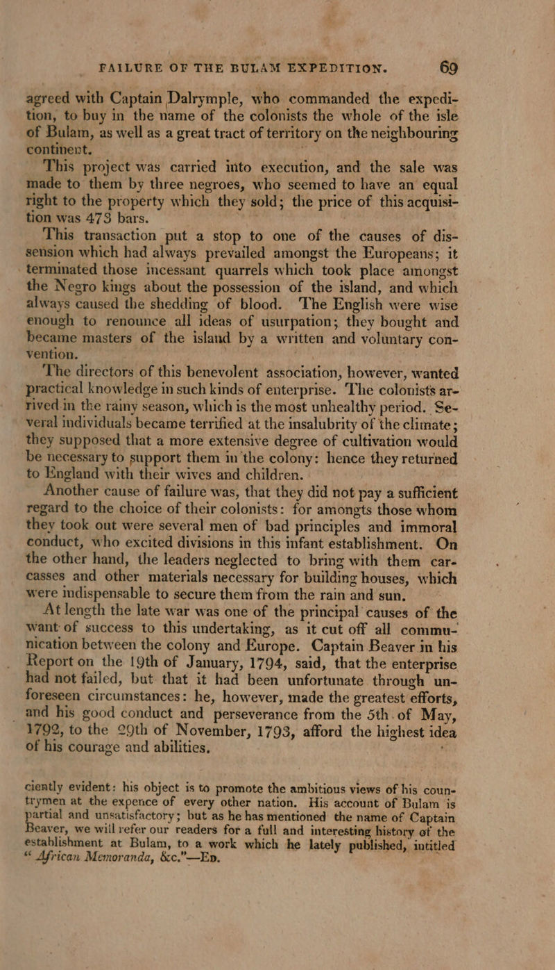 agreed with Captain Dalrymple, who commanded the expedi- tion, to buy in the name of the colonists the whole of the isle of Bulam, as well as a great tract of territory on the neighbouring continert. | This project was carried into execution, and the sale was made to them by three negroes, who seemed to have an equal right to the property which they sold; the price of this acquisi- tion was 473 bars. ene | This transaction put a stop to one of the causes of dis- sension which had always prevailed amongst the Europeans; it terminated those incessant quarrels which took place amongst the Negro kings about the possession of the island, and which always caused the shedding of blood. The English were wise enough to renounce all ideas of usurpation; they bought and became masters of the island by a written and voluntary con- vention. | ii The directors of this benevolent association, however, wanted practical knowledge in such kinds of enterprise. The colonists ar- rived in the rainy season, which is the most unhealthy period. Se- veral individuals became terrified at the insalubrity of the climate ; they supposed that a more extensive degree of cultivation would be necessary to support them in the colony: hence they returned to England with their wives and children. Another cause of failure was, that they did not pay a sufficient regard to the choice of their colonists: for amongts those whom they took out were several men of bad principles and immoral conduct, who excited divisions in this infant establishment. On the other hand, the leaders neglected to bring with them car- casses and other materials necessary for building houses, which were indispensable to secure them from the rain and sun. At length the late war was one of the principal causes of the want of success to this undertaking, as it cut off all commu- nication between the colony and Europe. Captain Beaver in his Report on the 19th of January, 1794, said, that the enterprise had not failed, but that it had been unfortunate through un- foreseen circumstances: he, however, made the greatest efforts, _ and his good conduct and perseverance from the 5th. of May, 1792, to the 29th of November, 1793, afford the highest idea of his courage and abilities. . ciently evident: his object is to promote the ambitious views of his coun- trymen at the expence of every other nation. His account of Bulam is partial and unsatisfactory; but as he has mentioned the name of Captain Beaver, we wiil refer our readers for a full and interesting history of the establishment at Bulam, to a work which he lately published, intitled “ African Memoranda, &amp;c.”—Ep.