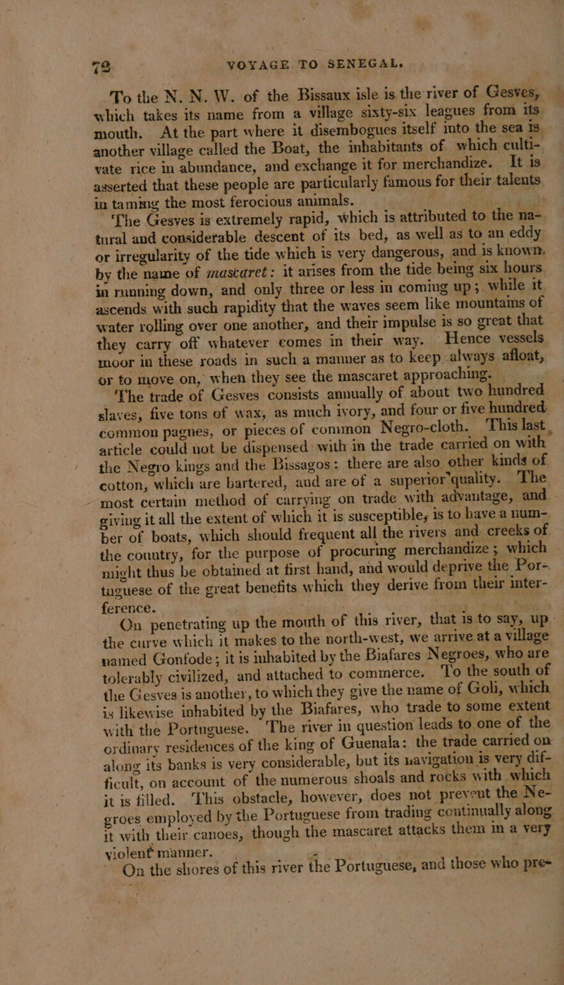 To the N. N. W. of the Bissaux isle is the river of Gesves, which takes its name from a village sixty-six leagues from its mouth. At the part where it disembogues itself into the sea Is another village called the Boat, the inbabitants of which culti- vate rice in abundance, and exchange it for merchandize. It is asserted that these people are particularly famous for their talents in tammg the most ferocious animals. | Vas The Gesves is extremely rapid, which is attributed to the na- tural and considerable descent of its bed, as well as to an eddy or irregularity of the tide which is very dangerous, and is known, by the name of mascaret: it arises from the tide being six hours in running down, and only three or less im coming up;. while it ascends with such rapidity that the waves seem like mountains of water rolling over one another, and their impulse is so great that they carry off whatever comes in their way. — Hence vessels moor in these roads in such a manner as to keep always afloat, or to move on, when they see the mascaret approaching. She trade of Gesves consists annually of about two hundred slaves, five tons of wax, as much ivory, and four or five hundred, common pagnes, or pieces of common Negro-cloth. This last . article could not be dispensed with in the trade carried on with the Negro kings and the Bissagos: there are also other kinds of cotton, which are bartered, and are of a superior quality. The most certain method of carrying on trade with advantage, and giving it all the extent of which it is susceptible, is to have a num-. ber of boats, which should frequent all the rivers and. creeks of the country, for the purpose of procuring merchandize ; which might thus be obtained at first hand, and would deprive the Por- tuguese of the great benefits which they derive from their inter- ference. ) stink LE On penetrating up the mouth of this river, that is to say, up the curve which it makes to the north-west, we arrive at a village named Gonfode; it is inhabited by the Biafares N egroes, who are tolerably civilized, and attached to commerce. To the south of the Gesves is another, to which they give the name of Goli, which is likewise inhabited by the Biafares, who trade to some extent with the Portuguese. ‘The river in question leads to one of the ordinary residences of the king of Guenala: the trade carried on along its banks is very considerable, but its uavigation is very dif- ficult, on account of the numerous shoals and rocks with which ‘tis filled. ‘Fhis obstacle, however, does not prevent the Ne- groes employed by the Portuguese from trading continually along it with their canoes, though the mascaret attacks them m a very violent manner. , . | | | On the shores of this river the Portuguese, and those who pres