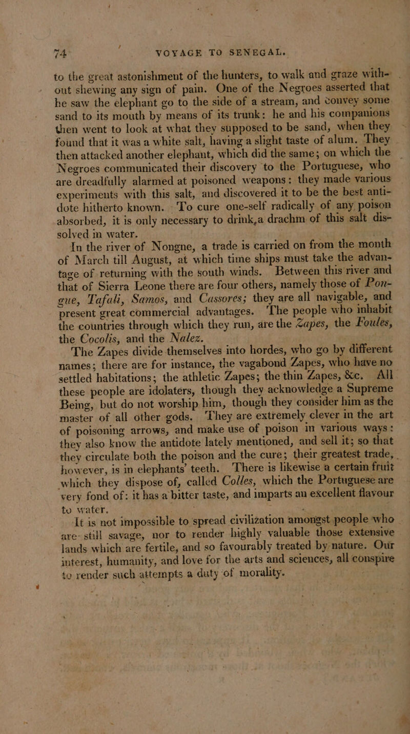 ’ 74 VOYAGE TO SENEGAL. to the great astonishment of the hunters, to walk and graze with= | out shewing any sign of pain. One of the Negroes asserted that he saw the elephant go to the side of a stream, and convey some sand to its mouth by means of its trunk: he and his companions then went to look at what they supposed to be sand, when they found that it was a white salt, having a slight taste of alum. They then attacked another elephant, which did the same; on which the Negroes communicated their discovery to the Portuguese, who are dreadfully alarmed at poisoned weapons: they made various experiments with this salt, and discovered it to be the best anti- dote hitherto known. To cure one-self radically of any poison absorbed, it is only necessary to drink,a drachm of this salt dis- solved m water. ; In the river of Nongne, a trade is carried on from the month of March till August, at which time ships must take the advan- tage of returning with the south winds. Between this river and that of Sierra Leone there are four others, namely those of Pon- gue, Tafali, Samos, and Cassores; they are all navigable, and present great commercial advantages. ‘The people who inhabit the countries through which they run, are the Zapes, the Foules, the Cocolis, and the Nalez. | The Zapes divide themselves into hordes, who go by different names; there are for instance, the vagabond Zapes, who have no | settled habitations; the athletic Zapes; the thin Zapes, &amp;c. All these people are idolaters, though they acknowledge a Supreme Being, but do not worship him, though they consider him as the master of all other gods. ‘They are extremely clever in the art of poisoning arrows, and make use of poison in various ways: they also know the antidote lately mentioned, and sell it; so that they circulate both the poison and the cure; their greatest trade, _ however, is in elephants’ teeth. There is likewise à certain fruit which they dispose of, called Colles, which the Portuguese are very fond of: it has a bitter taste, and imparts an excellent flavour to water. as ‘It is not impossible to spread civilization amongst people who _ are: still savage, nor to render highly valuable those extensive lands which are fertile, and so favourably treated by nature. Our interest, humanity, and love for the arts and sciences, all conspire to render such attempts a duty of morality. :