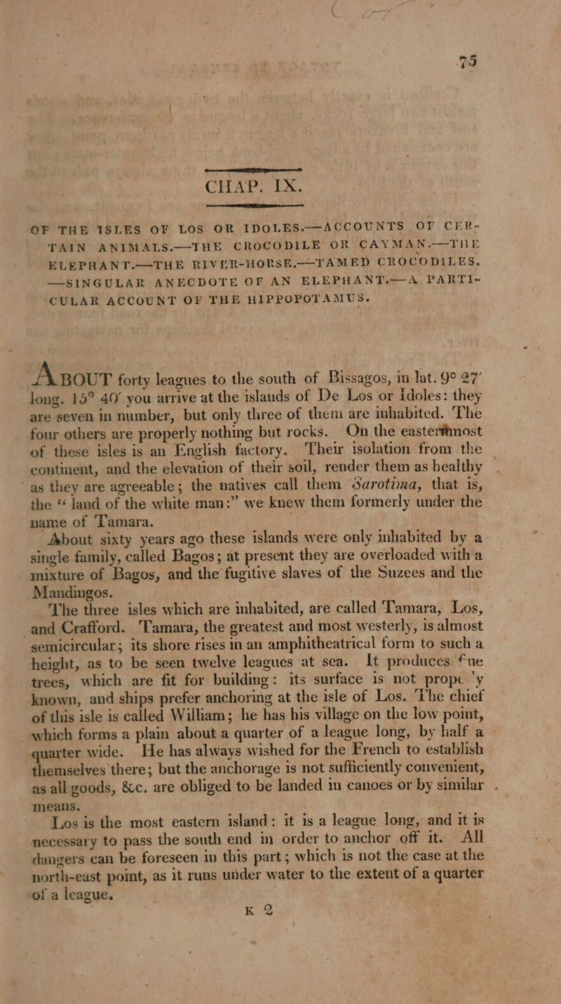OF THE ISLES OF LOS OR IDOLES.-ACCOUNTS OF CER- TAIN ANIMALS.—THE CROCODILE OR CAYMAN.—THE ELEPHANT.—THE RIVER-HORSE.—-TAMED CROCODILES. —SINGULAR ANECDOTE OF AN ELEPHANT.—A PARTI- CULAR ACCOUNT OF THE HIPPOPOTAMUS. | Agour forty leagues to the south of Bissagos, m lat. 99 27’ long. 15° 40' you arrive at the islands of De Los or idoles: they are seven in number, but only three of them are inhabited. The four others are properly nothing but rocks. On the easterftmost of these isles is an English factory. Their isolation from the continent, and the elevation of their soil, render them as healthy as they are agreeable; the natives call them Sarotima, that is, the “ land of the white man:” we knew them formerly under the name of Tamara. g | About sixty years ago these islands were only inhabited by a single family, called Bagos; at present they are overloaded with a mixture of Bagos, and the fugitive slaves of the Suzees and the Mandingos. | The three isles which are inhabited, are called Tamara, Los, and Crafford. Tamara, the greatest and most westerly, is almost semicircular; its shore rises in an amphitheatrical form to such a height, as to be seen twelve leagues at sea. It produces fne trees, which are fit for building: its surface is not prope ‘y known, and ships prefer anchoring at the isle of Los. The chief of this isle is called William; he has his village on the low point, which forms a plain about a quarter of a league long, by half a quarter wide. He has always wished for the French to establish - themselves there; but the anchorage is not sufficiently convenient, as all goods, &amp;c. are obliged to be landed m canoes or by similar . means. | Los is the most eastern island; it is a league long, and it is necessary to pass the south end in order to anchor off it. All dangers can be foreseen in this part; which is not the case at the north-east point, as it runs under water to the extent of a quarter of a league. % K 2