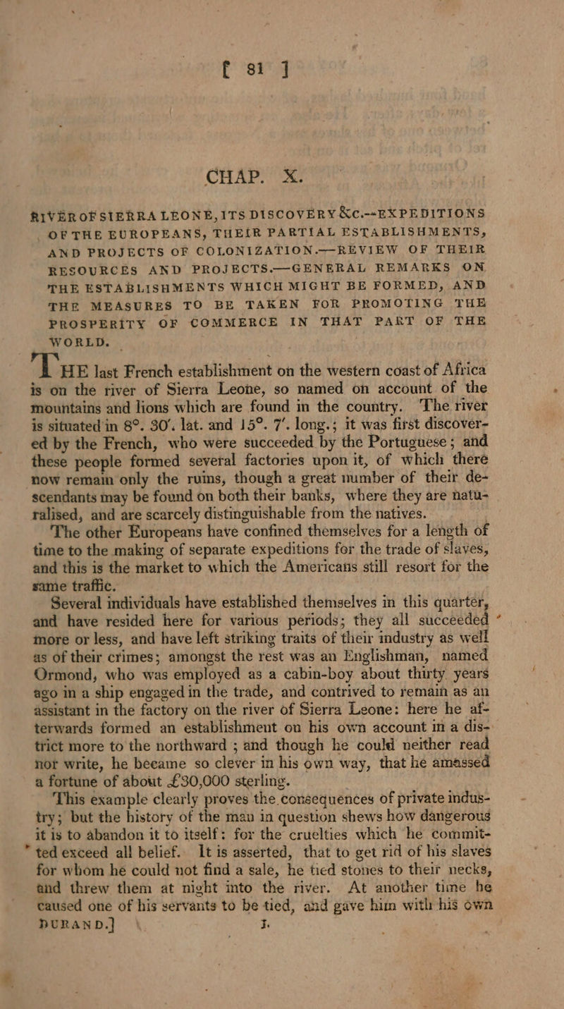 CHAP. X. RIVER OF SIERRA LEONE, ITS DISCOVERY &amp;c.--EXPEDITIONS OF THE EUROPEANS, THEIR PARTIAL ESTABLISHMENTS, AND PROJECTS OF COLONIZATION.—-REVIEW OF THEIR RESOURCES AND PROJECTS.—GENERAL REMARKS ON THE ESTABLISHMENTS WHICH MIGHT BE FORMED, AND THE MEASURES TO BE TAKEN FOR PROMOTING THE PROSPERITY OF COMMERCE IN THAT PART OF THE WORLD. | Tue last French establishment on the western coast of Africa is on the river of Sierra Leone, so named on account of the mountains and lions which are found in the country. The river is situated'in 8°. 30’. lat. and 15°. 7’. long.; it was first discover- ed by the French, who were succeeded by the Portuguese ; and these people formed several factories upon it, of which there now remain only the ruins, though a great number of their de- scendants may be found on both their banks, where they are natu- ralised, and are scarcely distinguishable from the natives. The other Europeans have confined themselves for a length of time to the making of separate expeditions fer the trade of slaves, and this is the market to which the Americans still resort for the same traffic. Several individuals have established themselves in this quarter, and have resided here for various periods; they all succeeded more or less, and have left striking traits of their industry as well as of their crimes; amongst the rest was an Englishman, named Ormond, who was employed as a cabin-boy about thirty years ago in a ship engaged in the trade, and contrived to remain as an assistant in the factory on the river of Sierra Leone: here he af- trict more to the northward ; and though he could neither read not write, he became so clever in his own way, that he amassed a fortune of about £30,000 sterling. This example clearly proves the consequences of private indus- try; but the history of the man in question shews how dangerous it is to abandon it to itself: for the cruelties which he commit- ” ted exceed all belief. It is asserted, that to get rid of his slaves for whom he could not find a sale, he tied stones to their necks, and threw them at night into the river. At another time he caused one of his servants to be tied, and gave him witl his own DURAND.] \ 3. &amp;