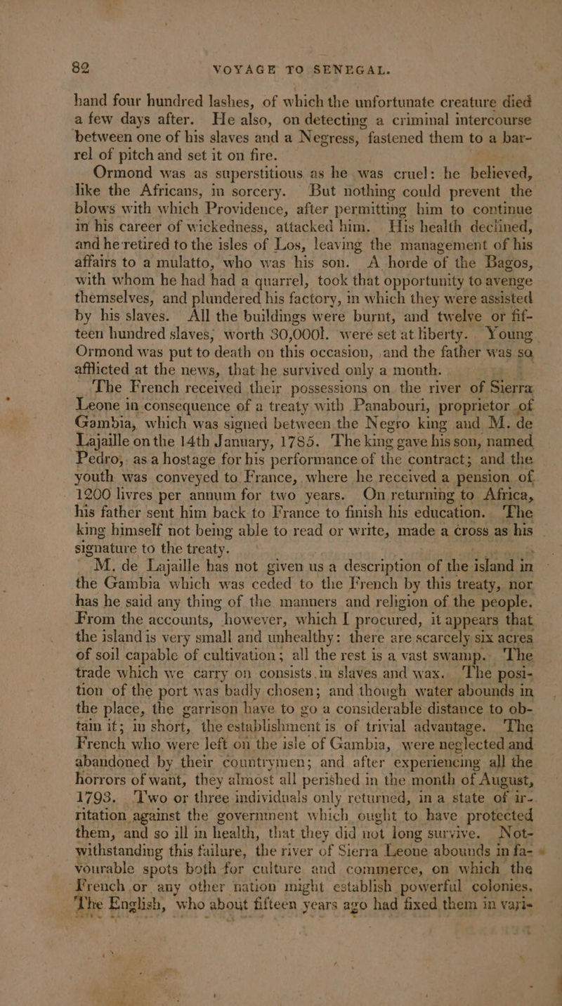 hand four hundred lashes, of which the unfortunate creature died a few days after. He also, on detecting a criminal intercourse between one of his slaves and a Negress, “fastened them to a bar- rel of pitch and set it on fire. Ormond was as superstitious as he was cruel: he believed, like the Africans, in sorcery. But nothing could prevent the blows with which Providence, after permitting him to continue in his career of wickedness, attacked him. His health declined, and he retired to the isles of Los, leaving the management of his affairs to a mulatto, who was his son. A horde bf the Bagos, with whom he had had a quarrel, took that opportunity to avenge themselves, and plundered his factory, i in which they were assisted by his slaves. All the buildings were burnt, and twelve or fif- Ormond was put to death on this occasion, ,and the father was sa afflicted at the news, that he survived only a month. The French received their possessions on the river of Sierra Leone in consequence of a treaty with Panabouri, proprietor of Gambia, which was signed between the Negro king aud M, de Lajaille on the 14th January, 1785. The king g gave his son, named, Pedro,. as a hostage for his performance of the contract; and the youth was conveyed to France, where he received a pension of 1200 livres per annum for two years. On returning to Africa, his father sent him back to France to finish his education. The signature to the treaty. M. de Lajalle has not given u us a description of the island in the Gambia which was ceded to the French by this treaty, nor has he said any thing of the manners and religion of the people. the islandis very small and unhealthy: there are scarcely six acres of soil capable of cultivation; all the rest is a vast swamp. The trade which we carry on consists.in slaves and wax. The posi- tion of the port was badly chosen; and though water abounds in the place, the garrison have to go a considerable distance to ob- tain it; in short, the establishment i is of trivial advantage. ‘The Pench who were left on the isle of Gambia, were neglected and abandoned by their countrymen; and after experiencing all the horrors of want, they almost all perished i in the month of August, 1793. ‘Two or three individuals only returned, in a state of ir- ritation against the government which ought to have protected them, and so ill in Resin that they did not long survive. Not- withstanding this failure, the river of Sierra Leone abounds i in fa- vourable spots both for culture and commerce, on which the French or any other nation might establish powerful colonies, The English, who about fifteen years ago had fixed them in vayi- « _