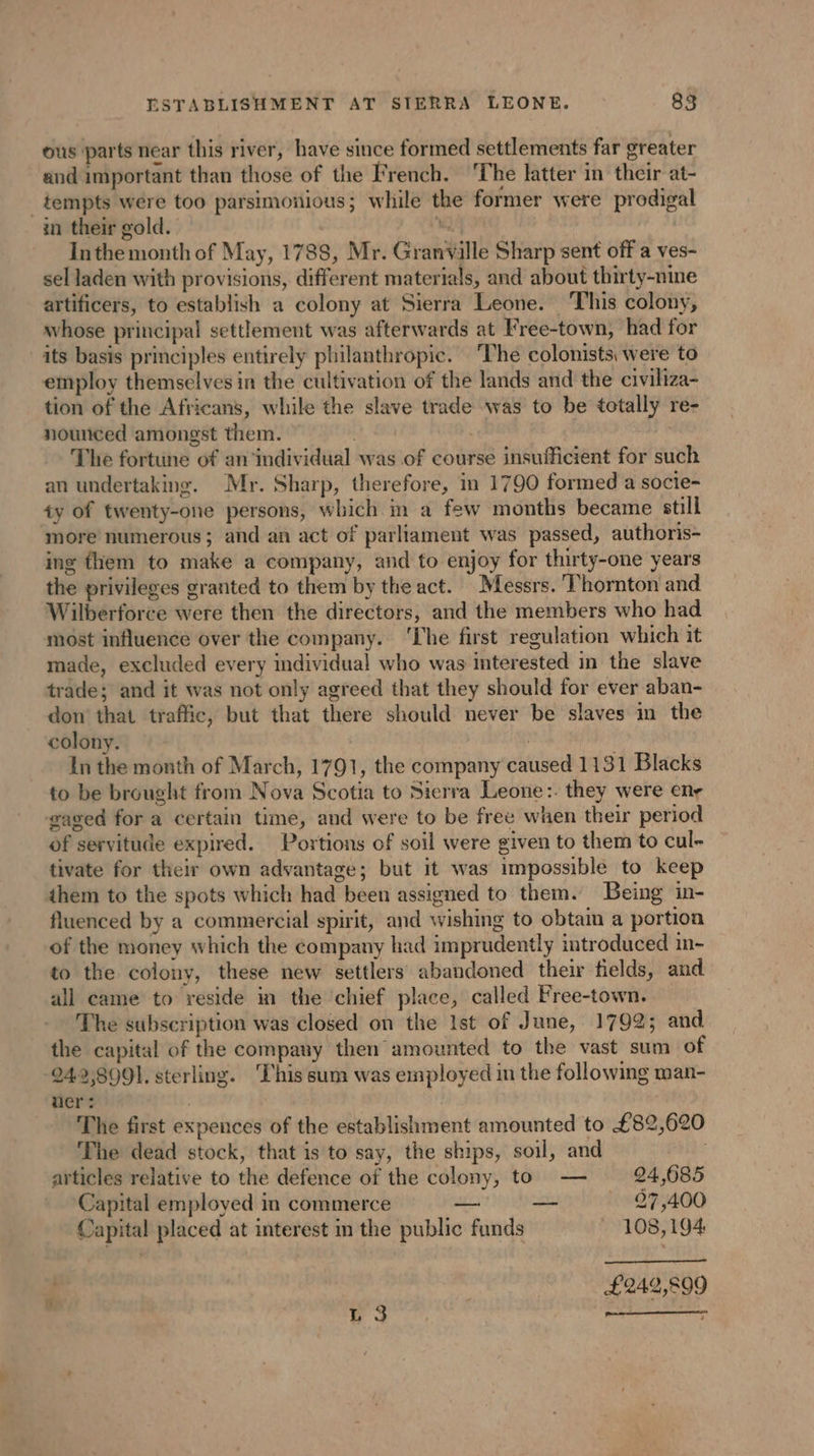 ous parts near this river, have since formed settlements far greater and important than those of the French. ‘The latter in their at- _ tempts were too parsimonious; while the former were prodigal in their gold. i Inthe month of May, 1788, Mr. Granyille Sharp sent off a ves- sel laden with provisions, different materials, and about thirty-nine artificers, to establish a colony at Sierra Leone. This colony, whose principal settlement was afterwards at Free-town, had for its basis principles entirely philanthropic. ‘The colonists, were to employ themselves in the cultivation of the lands and the civiliza- tion of the Africans, while the slave trade was to be totally re- nounced amongst them. as The fortune of an ‘individual was of course insufficient for such an undertaking. Mr. Sharp, therefore, in 1790 formed a socie- ty of twenty-one persons, which in a few months became still more numerous; and an act of parliament was passed, authoris- ing fhem to make a company, and to enjoy for thirty-one years the privileges granted to them by the act. Messrs. ‘Thornton and Wilberforce were then the directors, and the members who had most influence over the company. ‘The first regulation which it made, excluded every individual who was interested in the slave trade; and it was not only agreed that they should for ever aban- don that traffic, but that there should never be slaves in the colony. | | In the month of March, 1791, the company caused 1131 Blacks to be brought from Nova Scotia to Sierra Leone:. they were en- gaged for a certain time, and were to be free when their period of servitude expired. Portions of soil were given to them to cul- tivate for their own advantage; but it was impossible to keep them to the spots which had been assigned to them. Being in- fluenced by a commercial spirit, and wishing to obtain a portion of the money which the company had imprudently introduced in- to the colony, these new settlers abandoned their fields, and all came to reside in the chief place, called Free-town. The subscription was closed on the Ist of June, 1792; and. the capital of the company then amounted to the vast sum of 242,899], sterling. This sum was employed in the following man- uer : | The first expences of the establishment amounted to £82,620 The dead stock, that is to say, the ships, soil, and articles relative to the defence of the colony, to — 24,685 Capital employed in commerce — — . 27,400 Capital placed at interest in the public funds 108,194 £242,899 L 3 me