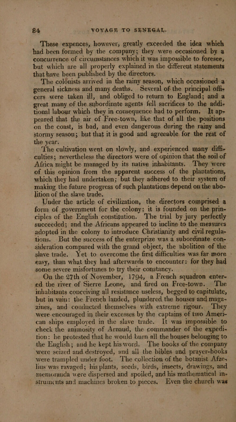 These ‘expences, however, greatly exceeded the idea which had been formed by the company; they were occasioned by a concurrence of circumstances which it was impossible to foresee, but which are all properly explained in the different statements that have been published by the directors. | The colonists arrived in the rainy season, which occasioned a general sickness and many deaths. Several of the principal offi. cers were taken ill, and obliged to return to England; and a great many of the subordinate agents fell sacrifices to the addi tional labour which they in consequence had to perform, It ap- peared that the air of Free-town, like that of all the positions on the coast, is bad, and even dangerous during the ramy and stormy season; but that it is good and agreeable for the rest of _ the year. | The cultivation went on slowly, and experienced many diffi- culties; nevertheless the diyectors were of opinicn that the soil of Africa might be managed by its native inhabitants. They were of this opinion from the apparent success of the plantations, which they had undertaken; but they adhered to their system of. making the future progress of such plantations depend on the abo- lition of the slave trade. | Under the article of civilization, the directors comprised a form of government for the colony: it is founded on the prin- ciples of the English constitution. The trial by jury perfectly succeeded; and the Africans appeared to incline to the measures adopted in the colony to introduce Christianity and civil regula- tions. But the success of the enterprize was a subordmate con- sideration compared with the grand object, the abolition of the slave trade. Yet to overcome the first difficulties was far more - easy, than what they had afterwards to encounter: for they had some severe misfortunes to try their constancy. &amp; On the 27th of November, 1794, a French squadron enter. ed the river of Sierre Leone, and fired on Free-town. The inhabitants conceiving all resistance useless, begged to capitulate, but in vain: the French landed, plundered the houses and maga- zines, and conducted themselves with extreme rigour. ‘They were encouraged in their excesses by the captains of two Ameri- can ships employed in the slave trade. It was impossible to check the animosity of Arnaud, the commander of the expedi- tion: he protested that he would burn all the houses belonging to the English; and he kept hisword. ‘The books of the company were seized and destroyed, and all the bibles and prayer-books were trampled under foot. The collection of the botanist Afze- lius was ravaged; his plants, seeds, birds, insects, drawings, and memoranda were dispersed and spoiled, and his mathematical in- - strumcnts and machines broken to pieces. Even the church was