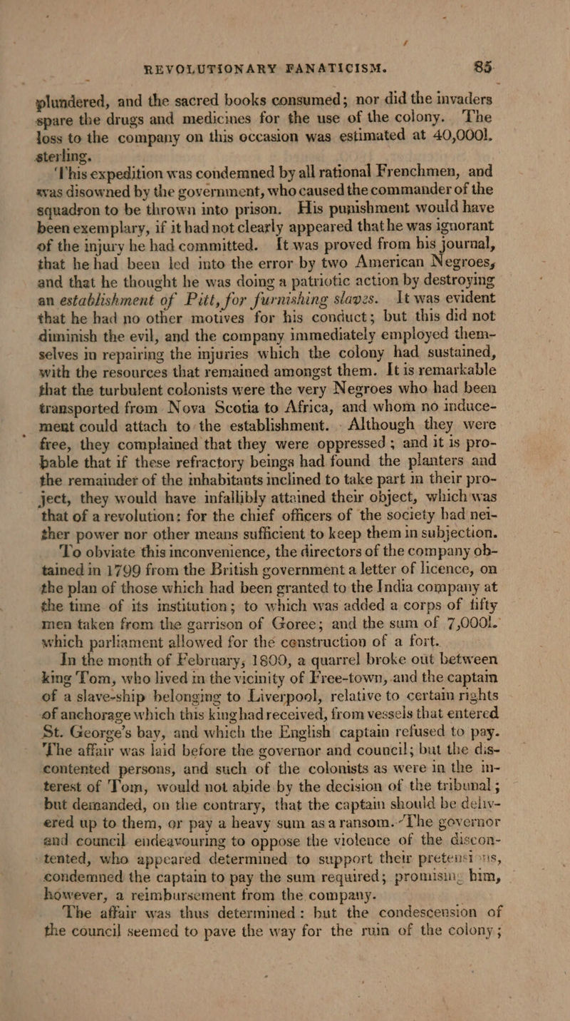 plundered, and the sacred books consumed; nor did the invaders spare the drugs and medicines for the use of the colony, The loss to the company on this occasion was estimated at 40,0001. sterling. ‘Fhis expedition was condemned by all rational Frenchmen, and svas disowned by the government, who caused the commander of the squadyon to be thrown into prison. His punishment would have been exemplary, if it had not clearly appeared that he was ignorant of the injury he had committed. {t was proved from bis journal, that he had been led into the error by two American Negroes, and that he thought he was doing a patriotic action by destroying an establishment of Pitt, for furnishing slaves. It was evident that he had no other motives for his conduct; but this did not diminish the evil, and the company immediately employed them- selves in repairing the injuries which the colony had sustained, with the resources that remained amongst them. It is remarkable that the turbulent colonists were the very Negroes who had been transported from Nova Scotia to Africa, and whom no induce- ment could attach to the establishment. . Although they were free, they complained that they were oppressed ; and it is pro- bable that if these refractory beings had found the planters and the remainder of the inhabitants inclined to take part m their pro- ject, they would have infallibly attained their object, which was that of a revolution: for the chief officers of the society had ne1- ther power nor other means sufficient to keep them in subjection. To obviate this inconvenience, the directors of the company ob- tained in 1799 from the British government a letter of licence, on the plan of those which had been granted to the India company at the time of its institution; to which was added a corps of fifty men taken from the garrison of Goree; and the sum of 7,0001. which parliament allowed for the censtruction of a fort. In the month of February; 1809, a quarrel broke out between king Tom, who lived in the vicinity of Free-town, and the captam of a slave-ship belonging to Liverpool, relative to certam rights of anchorage which this king had received, from vessels that entered St. George’s bay, and which the English captain refused to pay. The affair was laid before the governor and council; but the dis- contented persons, and such of the colonists as were in the in- terest of Tom, would not abide by the decision of the tribunal ; but demanded, on the contrary, that the captain should be deliv- ered up to them, or pay a heavy sum asaransom.~The governor and council endeavouring to oppose the violence of the discon- tented, who appeared determined to support their pretensions, condemned the captain to pay the sum required; promisin, him, _ however, a reimbursement from the company. The affair was thus determined: but the condescension of the council seemed to pave the way for the ruin of the colony ;