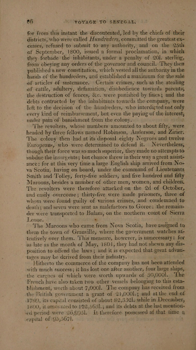 for from this instant the discontented, led by the chiefs of their districts, who were called Hundreders, “committed the greatest ex- | cesses, refused to submit to any authority, and on the 25th of September, 1800, issued a formal proclamation, in which they forbade the inhabitants, under a penalty of 201. sterling, from obeying any orders of the governor and council. They then published anew constitution, w hich vested all the authority m the hands of the hundreders, and established a maximum for the salé of articles of sustenance. Certain crimes, such as the stealing of cattle, adultery, defamation, disobedience towards parents; the destruction of fences, &amp;c. were punished by fines; and the debts contracted by the inhabitants towards the company, were left to the decision of the hundreders, who interdiçted not only every kind of reimbursement, but even the paying of the interest} under pain of banishment from the colony. ‘The revolters, whose numbers amounted to about fifty, were headed by three. ‘fellows named Robinson, Anderson, and Zirier. Fhe eolony then had at its disposal eighty Negroes and twelve Europeans, who were.determined to defend it. Nevertheless, _ though their force was so much superior, they made no attempts to — subdue the insur gents; but chance threw in their way a great assist- ance: for at this very time.a large English ship arriv ed from No- va Scotia, having on board, under the command of Lieutenants Smith and T olley, forty-five soldiers, and five hundred and fifty Maroons, besides a number of other men, women, and children, The revolters were therefore attacked on the 2d of October, and easily overcome ; thirty-five were made prisoners, three of whom were found guilty of various crimes, and condemned to death; and seven were sent as malefactors to Goree: the remain- der were transported to Bulam, on the northern coast of Sierra Leone. . The Maroons who came from Nova Scotia, have assigned ta them the town of Granville, where the gov ernment watches at- tentively over them. Chis measure, however, is unnecessary: for as late as the month of May, 1801, they had not shewn any dis- position to offend the laws 5 and it is expected that great advan- tages may be der ived from their mdustry. “Hitherto the commerce of the company Has not been attended with much success; it has lost one after another, four large ships, . the cargoes of which were worth upwards of 30, oool. The French have also taken two other vessels belonging’ to this esta- blishment, worth about 7,000]. The company has received from the British government a grant of 21,0001.; and at the end of. 1799, its capital consisted of about 82,3321. while in December, 1800, it amounted to 122,5631.; and its debts at the last mention- -ed period were 26,095L. It therefore possessed af that time a capital of 95,5071. | 4 4