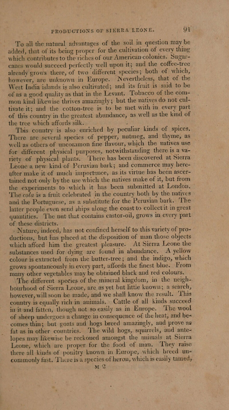 PRODUCTIONS OF SIERRA LEONE: Gk To all the natural advantages of the soil in question may be added, that of its being proper for the cultivation of every thing which contributes to the riches of our American colonies. Sugar- canes would succeed perfectly well upon it; and the coffee-tree already grows there, of two different species; both of which, however, are unknown in Europe. Nevertheless, that of the West India islands is also cultivated; and its fruit is said to be of ag a good quality as that in the Levant. Tobacco of the com- mon kind likewise thrives amazingly; but the natives do not cul- tivate it; and the cotton-tree is to be met with im every part of this country in the greatest abundance, as well as the kind of the tree which affords silk. This country is also enriched by peculiar kinds of spices. There are several species of pepper, nutmeg, and thyme, as well as others of uncoramon fine flavour, which the natives use for different physical purposes, notwithstanding there is a va- riety of physical plants. ‘There has been discovered at Sierra Leone a new kind of Peruvian bark; and commerce may here- after make it of much importance, as its virtue has been ascer- tained not only by the use which the natives make of it, but from the experiments to which it has been submitted at London. The cola is a fruit celebrated in the country both by the natives and the Portuguese, as a substitute for the Peruvian bark. ‘The latter people even send ships along the coast to collect it in great quantities. The nut that contains castor-oil, grows im every part of these districts. | - Nature, indeed, has not confined herself to this variety of pro= ductions, but has placed at the disposition of man those objects which afford him the greatest pleasure. At Sierra Leone the substances used for dying are found in abundance. A yellow colour is extracted from the butter-tree; and the indigo, which erows spontaneously in every part, affords the finest blue. From many other vegetables may be obtained black and red colours. The different species of the mineral kingdom, in the neigh- bourhood of Sierra Leone, are as yet but ttle known; a search, however, will soon be made, and we shall know the result. This country is equally rich in animals. Cattle of all kinds succeed in it and fatten, though not so easily as m Europe. ‘The wool of sheep undergoes a change in consequence of the heat, and be- -comes thin; but goats and hogs breed amazingly, and prove as fat as in other countries. The wild hogs, squirrels, and ante- lopes may likewise be reckoned amongst the animals at Sierra Leone, which are proper for the food of man. They raise there all kinds of poultry known in Europe, which breed un- commonly fast. Tiere is a species of heron, which is easily tamed,