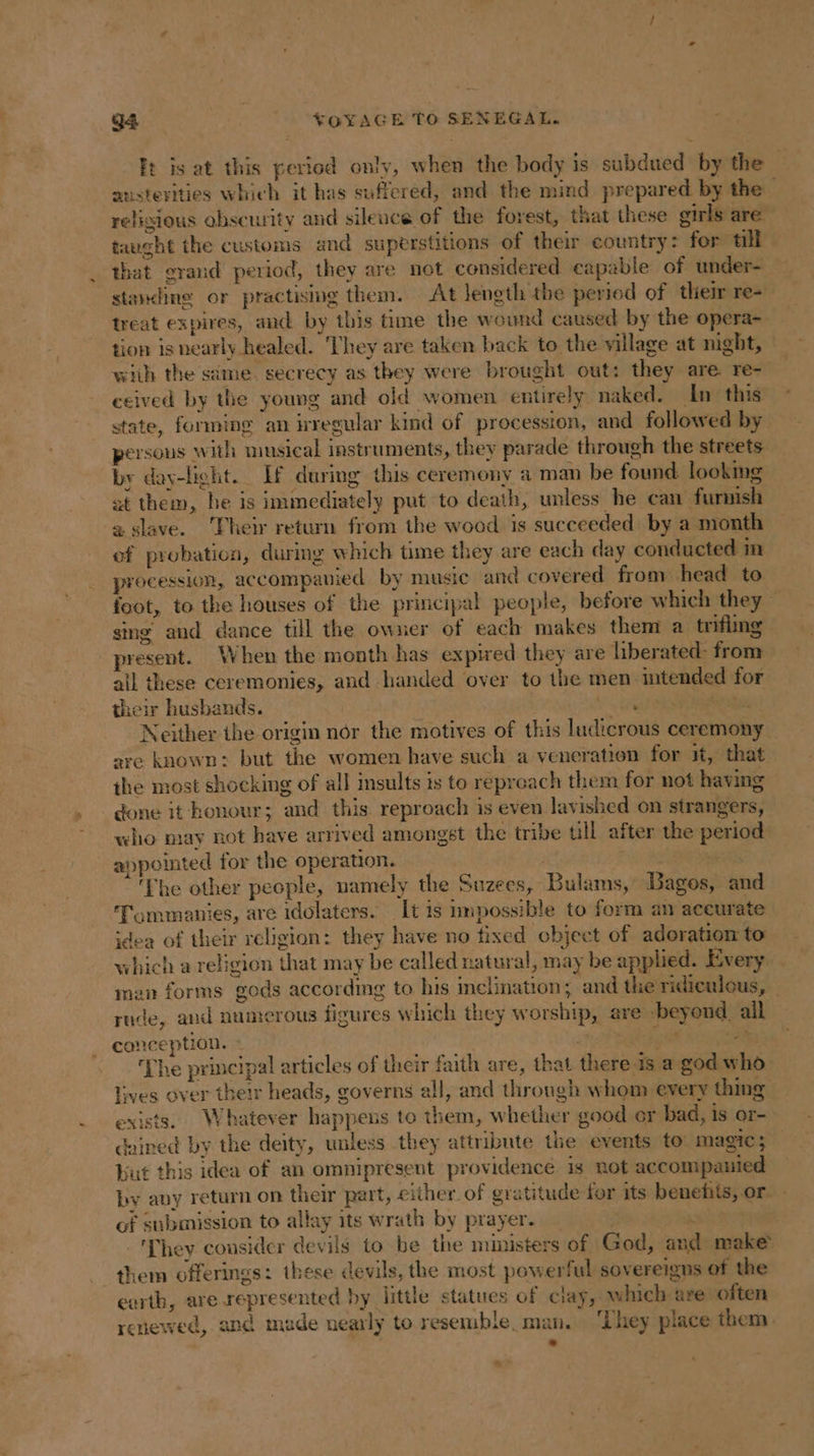 ft is at this period only, when the body is subdued bythe austerities which it has suffered, and the mind prepared by the — religious obscurity and silence of the forest, that these girls are aught the customs and superstitions of their country: for till that grand period, they are not considered capable of under- standing or practising them. At length the period of their re- treat expires, and by this time the wound caused by the opera- tion is nearly healed. ‘They are taken back to the village at night, with the same. secrecy as they were brought out: they are. re- ceived by the young and old women entirely naked. In this state, forming an regular kind of procession, and followed by persons with musical instruments, they parade through the streets. by day-light. If during this ceremony a man be found looking at them, be is immediately put to death, unless he can furnish a slave. Their return from the wood is succeeded: by a month of probation, during which time they are each day conducted in procession, accompanied by music and covered from head to foot, to the houses of the principal people, before which they sing and dance till the owner of each makes them a trifling _ present. When the month has expired they are liberated: from ail these ceremonies, and handed over to the men intended for their husbands. | ee sue Neither the origin nôr the motives of this ludicrous ceremony are known: but the women have such a veneration for it, that the most shocking of all insults is to reproach them for not having done it honour; and this reproach is even lavished on strangers, who may not have arrived amongst the tribe ull after the period appointed for the operation. ae te ‘The other people, namely the Suzees, Bulams, Bagos, and Tommanies, are idolaters. It is nnpossible to form an aceurate idea of their religion: they have no fixed object of adoration to which a religion that may be called natural, may be applied. Every man forms gods according to his inclination; and the ridiculous, | rude, and numerous figures which they worship, are beyond, all conception. - an get sat ‘The principal articles of their faith are, that there is a god who lives over their heads, governs all, and through whom every thing exists. Whatever happens to them, whether good or bad, is or- dained by the deity, unless they attribute the events to magic; but this idea of an omnipresent providence. is not accompanied by any return on their part, either of gratitude for its benefits, or - of submission to allay its wrath by prayer. _ | i : ‘They consider devils to be the ministers of God, and make them offerings: these devils, the most powerful sovereigns of the earth, are represented by little statues of clay, which are often renewed, and made nearly to resemble. man. ‘They place them. &gt; -