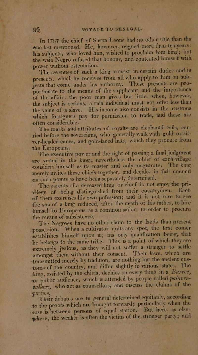 In 1787 the chief of Sierra Leone had no other title than the ene last mentioned. He, however, reigned more than ten years: his subjects, who loved him, wished to proclaim bim king; but the wsie Negro refused that honour, and contented himself with wer without ostentation. | | The revenues of such a king consist in certain duties and ia presents, which he receives from all who apply to him on sub- jects that come under his authority. These presents are pro- portionate to the means of the supplicant and the importance of the affair: the poor man gives but little; when, however, the subject is serious, a rich individual must not offer less than the value of a slave. His income also consists in the customs which foreigners pay for permission to trade, and these are often considerable. _ The marks and attributes of royalty are elephants tails, car- ried before the sovereigns, who generally walk with gold or sil- ver-headed canes, and gold-laced hats, which they procure from the Europeans. | The executive power and the right of passing a final judgment re vested in the king; nevertheless the clief of each village considers himself as its master and only magistrate. The king merely invites these chiefs together, and decides in full council on such points as have been separately determmed. | _ The parents of a deceased king or chief do not enjoy the pri- vilege of being distinguished from their countrymen. Each of them exercises his own pofession; and it is not rare to see | the son of a king reduced, after the death of his father, to live himself to Europeans as a common sailor, m order to procure the means of subsistence. ie The Negroes have no other claim to the lands than present possession. When a cultivator quits any spot, the first comer establishes himself upon it; his only qualification being, that he belongs to the same tribe. ‘This is a point of which they are extremely jealous, as they will not suffer a stranger to settle amongst them without their consent. ‘Their laws, which are ‘transmitted merely by tradition, are nothing but the ancient cus- toms of the country, and differ slightly in various states. The king, assisted by the chiefs, decides on every thing in a Burree, ‘or publie audience, which is attended by people called palaver- ‘talkers, who act as counsellors, and discuss the claims of the parties. ! | F ‘Their debates are in general determined equitably, according to the proofs which are brought forward ; particularly when the case is between persons of equal station. But here, as else- ghere, the weaker is often the victim of the stronger party; and