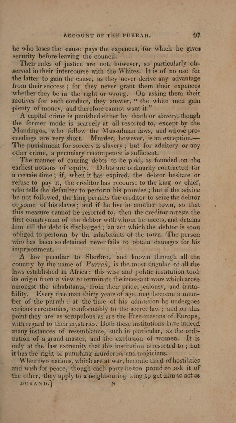 he who loses the cause pays the expences, for which he gives security before leaving the council. Their rules of justice are not, however, so particularly ob- served in their intercourse with the Whites. It is of no use for the latter to gain the cause, as they never derive any advantage from their success ; for they never grant them their expences whether they be in the ‘right or wrong. On asking them their motives for such conduct, they answer, ‘ the white men gain plenty of money, and therefore cannot want it.” A capital crime is punished either by déatho or r slavery , though the former mode is scarcely at all resorted to, except by the Mandingos, who follow the Mussulman laws, and whose pro- ceedings are very short. Murder, however, is an exception.— The punishment for sorcery is slavery ; but for adultery or any other crime, a pecuniary recompence is sufficient. The manner of causmg debts to be paid, is founded on the earliest notions of equity. Debts are ordinarily contracted for a certain time ; if, when it has expired, the debtor hesitate or refuse to pay it, the creditor has recourse to the kmg or chief, who tells the defaulter to perform his promise ; but if the advice be not followed, the king permits the creditor to seize the debtor orsome of his slaves: and if he live in another town, so that this measure cannot be resorted to, then the creditor arrests the ‘first countryman of the debtor with whom he meets, and detains dim till the debt is discharged; an act which the debtor is soon obliged to perform by the inhabitants of the town. ‘The person who has been so detained never fails to obtam damages for his imprisonment. A law peculiar to Sherbro, and known through all the country by the name of Purrah, is the, most singular “of all the laws established in Africa: this wise and politic institution took its origin from a view to terminate the mcessant wars which arose amongst the inhabitants, from their pride, jealousy, and irrita- bility. Every free man thirty years of age, may become a mem- ber of the purrah : at the time of his “admission h e undergoes various ceremonies, conformably to the secret law ; (nr a “this point they are as scrupulous as are the Free-masons of Europe, with regard to their mysteries. Both these institutions have indeed many instances of resemblance, such in par ticular, as the ordi- | nation of a grand master, and the exclusion of women. It is only at the last extremity that this mstitution is resorted to ; but it has the right of punishing murderers and magicians. — When two nations, which are at war, become tired of hostilities “and wish for peace, though each party be too proud to ask at of the other, they apply to a neighbouring king to get him to act.as DURAND + N