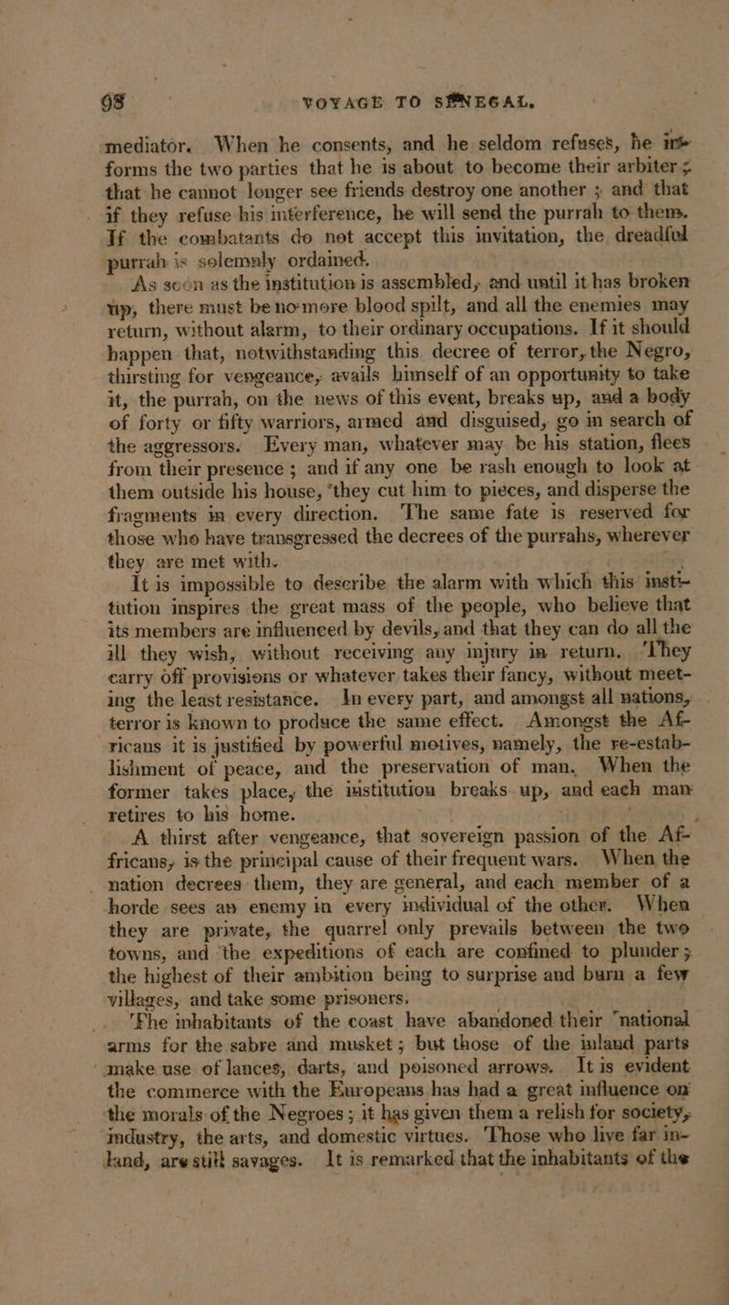 mediator. When he consents, and he seldom refuses, he it forms the two parties that he is about to become their arbiter ; that he cannot longer see friends destroy one another ; and that if they refuse his interference, he will send the purrah to them. Tf the combatants do not accept this invitation, the dreadful purrah is solemaly ordamed. | | As soon as the institution is assembled, and until it has broken wp, there must be no more blood spilt, and all the enemies may return, without alarm, to their ordinary occupations. If it should happen that, notwithstanding this decree of terror, the Negro, thirsting for vengeance, avails himself of an opportunity to take it, the purrah, on the news of this event, breaks up, aud a body of forty or fifty warriors, armed and disguised, go m search of the aggressors. Every man, whatever may be his station, flees from their presence ; and if any one be rash enough to look at them outside his house, ‘they cut him to pieces, and disperse the fragments in every direction. The same fate is reserved for those who have transgressed the decrees of the purrahs, wherever they are met with. | aie It is impossible to describe the alarm with which this: insti- tution inspires the great mass of the people, who believe that its members are influeneed by devils, and that they can do all the ill they wish, without receiving auy injury im return, ‘They carry Off provisions or whatever takes their fancy, without meet- ing the least resistance. In every part, and amongst all nations, terror is known to produce the same effect. Amongst the Af- ricans it is justified by powerful motives, namely, the re-estab- lishment of peace, and the preservation of man. When the former takes place, the institution breaks up, and each man retires to his home. : j A thirst after vengeance, that sovereign passion of the Af- fricans, is the principal cause of their frequent wars. When the nation decrees them, they are general, and each member of a horde sees am enemy in every hxividual of the other. When they are private, the quarrel only prevails between the two towns, and ‘the expeditions of each are confined to plunder ; the highest of their ambition being to surprise and burn a few villages, and take some prisoners. | _. !Fhe inhabitants of the coast have abandoned their national arms for the sabre and musket; but those of the mland parts ‘ make use of lances, darts, and poisoned arrows. It is evident the commerce with the Europeans has had a great influence on the morals of the Negroes ; it has given them a relish for society, imdustry, the arts, and domestic virtues. ‘Those who live far in- Hand, are stitl savages. It is remarked that the inhabitants of the