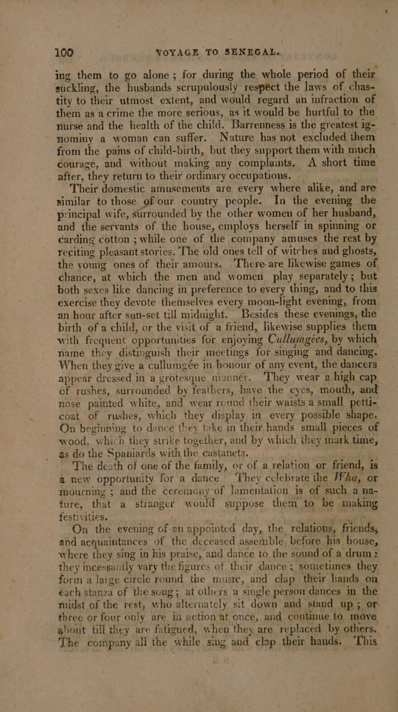 ing them to go alone ; for during the whole period of their suckling, the husbands scrupulously respect the laws of chas- tity to their utmost extent, and would regard an infraction of them as acrime the more serious, as it would be hurtful to the nurse and the health of the child. Barrenness is the greatest ig- nominy a woman can suffer. Nature has not excluded them from the pains of child-birth, but they support them with much courage, and without making any complaints. A short time after, they return to their ordinary occupations. | | Their domestic amusements are every where alike, and are | similar to those of our country people. In the evening the principal wife, surrounded by the other women of her husband, and the servants of the house, employs herself in spinning or carding cotton ; while one of the company amuses the rest by reciting pleasant stories. The old ones tell of witches and ghosts, the young ones of their amours. There-are likewise games of chance, at which the men and women play separately; but both sexes like dancing in preference to every thing, and to this exercise they devote themselves every moon-light evening, from an hour after sun-set till midnight. Besides these evenings, the birth of a child, or the visit of a friend, likewise supplies them with frequent opportunities for enjoying Cullumgées, by which name they distinguish their meetings for singmg and dancing. When they give a cullumgée in honour of any event, the dancers appear dressed in a grotesque manner. They wear a high cap of rushes, surrounded by feathers, have the eyes, mouth, and nose painted white, and wear round their waists a small petti- coat of rushes, which they display in every possible ae On beginning to dance they take in their hands small pieces of wood, which they strike together, and by which they mark time, as do the Spaniards with the castanets. . The death of one of the family, or of a relation er friend, is à new opportunity for a dance. ‘They celebrate the Wha, or mourning ; and the éeremony of lamentation is of such a na- ture, that a stranger would suppose them to be making festivities. dana ere On the evening of-an appointed day, the relations, friends, and acquaintances of the deceased assemble, before his house, where they sing in his praise, and dance to the sound of a drum: they incessantly vary the figures of their dance ; sometimes they form a large circle round the muste, and clap their hands on each stanza of the song; at others a single person dances in the midst of the rest, who alternately sit down and stand up ; or three or four only are in action at once, and continue to move about till they are fatigued, when they are replaced by others. The company all the while sing and clap their hands. This
