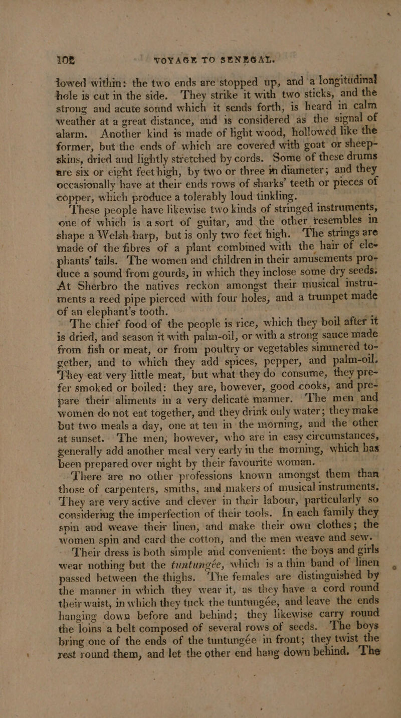 lowed within: the two ends are'stopped up, and a longitudinal hele is cut in the side. They strike it with two sticks, and the strong and acute sound which it sends forth, is heard in calm weather at a great distance, and is considered as the signal of alarm. Another kind is made of light wood, hollowed like the former, but the ends of which are covered with goat or sheep- skins, dried and lightly stretched by cords. Some of these drums are six or eight feet high, by two or three in diameter; and they occasionally have at their ends rows of sharks’ teeth or pieces of copper, which produce a tolerably loud tinkling. ‘These people have likewise two kinds of stringed instruments, one of which is asort of guitar, and the other, resembles in shape a Welsh harp, but is only two feet high. ‘The strings are made of the fibres of a plant combined with the hair of ele~ phants’ tails. The women and children in their amusements pro- duce a sound from gourds, in which they inclose some dry seeds. At Sherbro the natives reckon amongst their musical mstru- ments a reed pipe pierced with four holes, and a trumpet made of an elephant’s tooth. - The chief food of the people is rice, which they boil after it is dried, and season it with palm-oil, or with a strong sauce made from fish or meat, or from poultry or vegetables simmered to- gether, and to which they add spices, pepper, and palm-oil. They eat very little meat, but what they do consume, they pre- fer smoked or boiled: they are, however, good cooks, and pre- pare their aliments in a very delicate manner. ‘The men and women do not eat together, and they drink only water; they make but two meals a day, one at ten in the morning, and the other at sunset. The men; however, who are in easy circumstances, generally add another meal very early in the morning, which has been prepared over night by their favourite woman. - There are no other professions known amongst them than those of carpenters, smiths, and makers of musical instruments, | They are very active and clever in their labour, particularly so considering the imperfection of their tools. In each family they spin and weave their linen, and make their own clothes ; the women spin and card the cotton, and the men weave and sew. Their dress is both simple and convenient: the boys and girls wear nothing but the tuntungeée, which is a thin band of linen passed between the thighs. ‘The females are distinguished by the manner in which they wear it, as they have a cord round their waist, in which they tuck the tuntungée, and leave the ends hanging down before and behind; they likewise carry round the loins a belt composed of several rows of seeds. The boys bring one of the ends of the tuntungée in front; they twist the rest round them, and let the other end hang down behind. ‘The