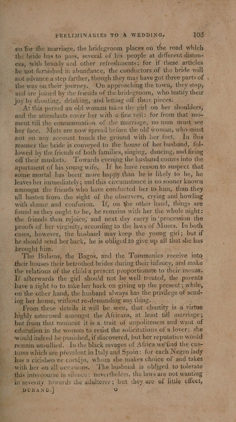 PRELIMINARIES TO A WEDDING, 105° the bride has to pass, several of his people at different distan- ces, with brandy and other refreshments; for if these articles be not furnished in abundance, the conductors of the bride will not advance a step farther, though they may have got three parts of . the way ou their journey.. On approachmg the town, they stop, ~ joy by shouting, drinking, and letting off their pieces. At this period an old woman takes the girl on her shoulders, ment till the cousummation of the marriage, no man. must see her face, Mats are now spread before the old woman, who must . not on any account touch the ground with her feet. In this manner the bride is conveyed to the house of her husband, fol- lowed by the friends of both families, singing, dancing, and-firing off their muskets. ‘Towards evening the husband comes into the apartment of his young wife. If he have reason to suspect that. leaves her immediately; and this circumstance is no sooner known amongst the friends who have conducted her to hun, than they all hasten from. the sight of the observers, crying and howling with shame and confusion. If, on the other hand, things are found as they ought to be, he remains with her the whole night: the friends then rejoice, and next day carry in‘procession the proofs of her virginity, according to the laws of Moses. In both cases, however, the husband may keep the young girl; but if he should send her back, he is obliged to give wp all that she has brought him. | | The Bulams, the Bagos, and the Tommanies receive into the relations of the child a present proportionate to their means. If afterwards the girl should not be well treated, the parents hing. : From these details it will be seev, that chastity is a virtue highly esteemed amongst the Africans, at least tll marriage; but from that moment it is a trait of unpoliteness and want of education in the woman to resist the solicitations of a lover: she would indeed be punished, if discovered, but her reputation would remain unsullied. In the black savages of Africa we'tind the cus- toms which are prevalent in Italy and Spain: for each Negro lady has a cicisbeo ‘or cortéjo, whom she makes choice of and takes Te ce a ae this intercourse in silence: nevertheléss, the laws are not wanting | DUKAND.| (6)