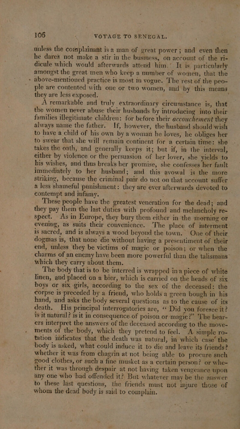unless the complainant is a man of great power ; and even then he dares not make a stir in the business, on account of the ri- dicule which would afterwards attend him.’ It is particularly amongst the great men who keep a number of women, that the + above-mentioned practice is most in vogue. The rest of the peo- ple are contented with one or two women, and by this means they are less exposed. 3 | A remarkable and truly extraordinary circumstance is, that the women never abuse their husbands by introducing into their families illegitimate children: for before their accouchement they always name the father. If, however, the husband should wish to have a child of his own by a woman he loves, he obliges her to swear that she will remain continent for a certain time: she takes the oath, and generally keeps it; but if, in the interval, either by violence or the persuasion of her lover, she yields to his wishes, and thus breaks her promise, she confesses her fault immediately to her husband; and this avowal is the more striking, because the criminal pair do not on that account suffer a less shameful punishment: they are ever afterwards devoted to contempt and infamy. ak a Fa These people have the greatest veneration for the dead; and they pay them the last duties with profound and melancholy re- spect. As in Europe, they bury them either in the morning or evening, as suits their convenience. The place of interment is sacred, and is always a wood beyond the town. One of their dogmas is, that none die without having a presentiment of their end, unless they be victims of magic or poison; or when the charms of an enemy have been more powerful than the talismans” which they carry about them. d The body that is to be interred is wrapped in a piece of white linen, and placed on a bier, which is carried on the heads of six boys or six girls, according to the sex of the deceased: the corpse is preceded by a friend, who holds a green bough in his hand, and asks the body several questions as to the cause of its death. His principal interrogatories are, “ Did you foresee it? is it natural? is it in consequence of poison or magic?” he bear- ers interpret the answers of the deceased according to the move- ments of the body, which they pretend to feel. A simple ro- tation indicates ‘that the death was natural, in which case’ the body is asked, what could induce it to die and leave its friends? whether it was from chagrin at not being able to procure such good clothes, or such a fine musket as a certain person? or whe- ther it was through despair at not having taken vengeance upon any one who had offended it? But whatever may be the answer to these last questions, the friends must not injure those of whom the dead body is said to complain.