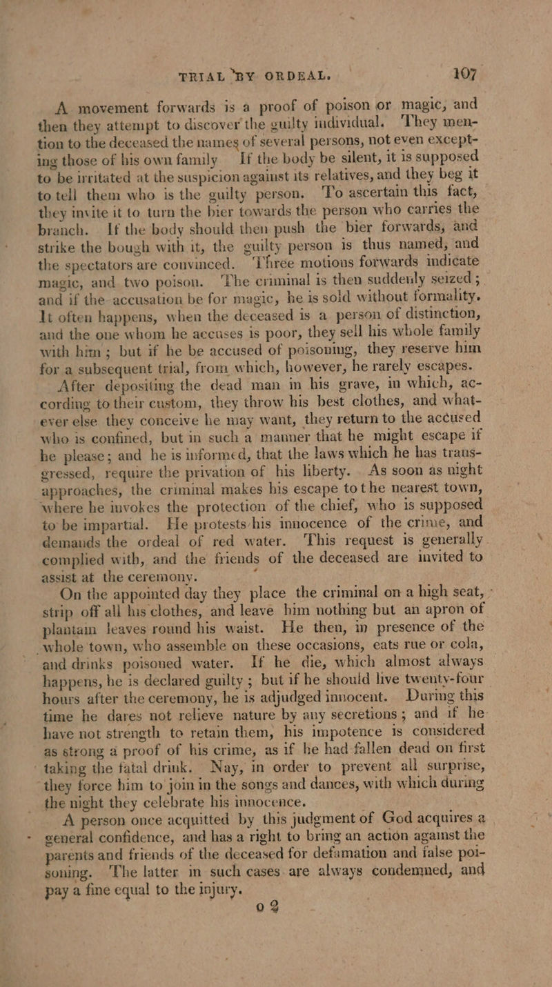 A movement forwards is a proof of poison or magic, and then they attempt to discover the guilty individual. ‘They men- tion to the deceased the names of several persons, not even except- ing those of his own family If the body be silent, it 1s supposed to be irritated at the suspicion against its relatives, and they beg it to tell them who is the guilty person. To ascertain this fact, they invite it to turn the bier towards the person who carries the branch. If the body should then push the bier forwards, and strike the bough with it, the guilty person is thus named, and the spectators are convinced. ‘Three motions forwards indicate magic, and two poison. ‘The criminal is then suddenly seized ; and if the accusation be for magic, he is sold without formality. It often happens, when the deceased is a person of distinction, and the one whom he accuses is poor, they sell his whole family with him; but if he be accused of poisoning, they reserve him for a subsequent trial, from which, however, he rarely escapes. After depositing the dead man in his grave, in which, ac- cording to their custom, they throw his best clothes, and what- ever else they conceive he may want, they return to the accused who is confined, but in such a manner that he might escape if he please; and he is informed, that the laws which he has traus- eressed, require the privation of his liberty. As soon as night approaches, the criminal makes his escape tot he nearest town, where he invokes the protection of the chief, who is supposed to be impartial. He protests/his innocence of the crime, and demands the ordeal of red water. This request is generally. complied with, and the friends of the deceased are invited to assist at the ceremony. i On the appointed day they place the criminal on a high seat, - strip off all his clothes, and leave him nothing but an apron of plantam leaves round his waist. He then, in presence of the whole town, who assemble on these occasions, eats rue or cola, and drinks poisoned water. If he die, which almost always happens, he is declared guilty ; but if he should live twenty-four hours after the ceremony, he is adjudged innocent. During this time he dares not relieve nature by any secretions ; and if he have not strength to retain them, his impotence 1s considered as strong a proof of his crime, as if he had fallen dead on first taking the fatal drink. Nay, in order to prevent all surprise, “they force him to join in the songs and dances, with which during the night they celebrate his innocence. A person once acquitted by this judgment of God acquires a _ general confidence, and has a right to bring an action against the parents and friends of the deceased for defamation and false poi- soning. The latter in such cases are always condemmed, and pay a fine equal to the injury. | 0 9 À