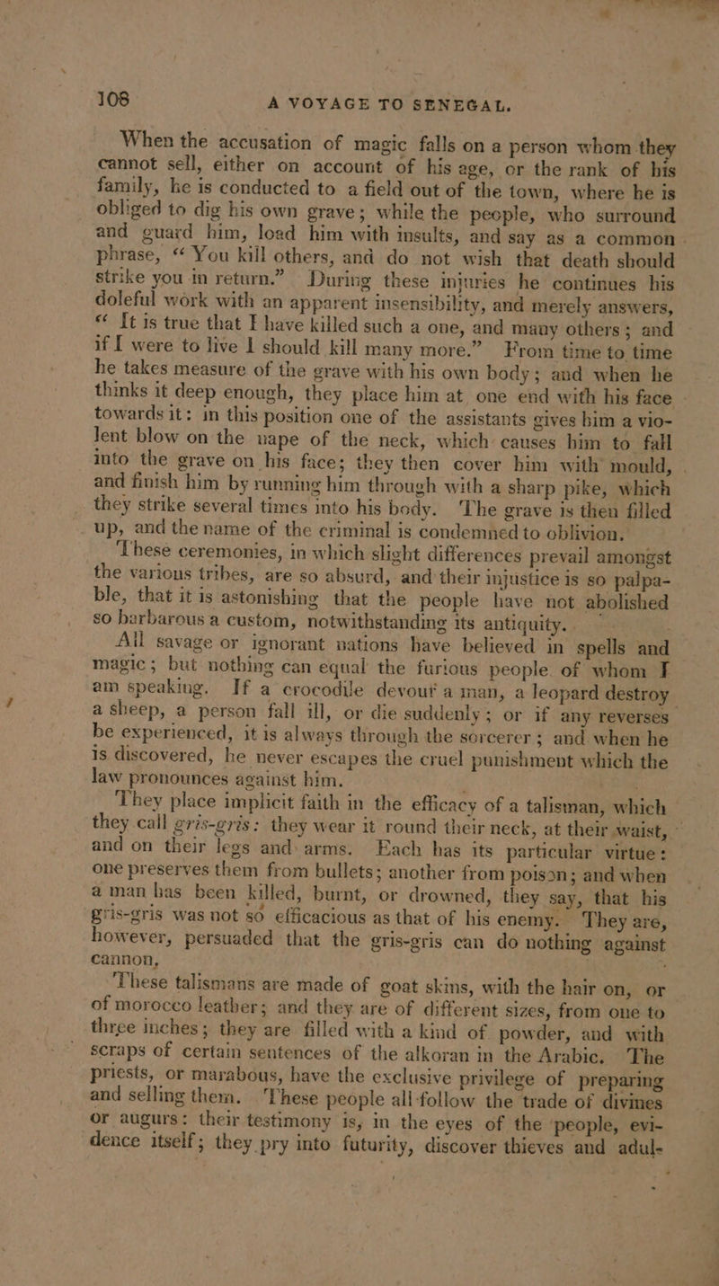 Oa ae 108 A VOYAGE TO SENEGAL. When the accusation of magic falls on a person whom th cannot sell, either on account of his age, or the rank of his family, he is conducted to a field out of the town, where he is obliged to dig his own grave; while the people, who surround and guard him, load him with insults, and say as a common. phrase, “ You kill others, and do not wish that death should strike you in return.” During these injuries he continues his doleful wôrk with an apparent insensibility, and merely answers, “ It is true that E have killed such a one, and many others ; and if [ were to live I should kill many more.” From time to time he takes measure of the grave with his own body; aud when he thinks it deep enough, they place him at one end with his face : towards it: in this position one of the assistants gives bim a vio- Jent blow on the uape of the neck, which causes him to fall into the grave on his face; they then cover him with mould, . and finish him by running him through with a sharp pike, which they strike several times into his body. ‘The grave is then filled up, and the name of the criminal is condemned to oblivion. ‘These ceremonies, in which slight differences prevail amongst the various tribes, are so absurd, and their injustice is so palpa- ble, that it is astonishing that the people have not abolished so barbarous a custom, notwithstanding its antiquity.. | All savage or ignorant nations bave believed in spells and magic; but nothing can equal the furious people of whom fF am speaking. If a crocodile devout à man, a leopard destroy a sheep, a person fall ill, or die suddenly; or if any reverses _ be experienced, it is always through the sorcerer ; and when he Is discovered, he never escapes the cruel punishment which the law pronounces against him. VE They place implicit faith in the efficacy of a talisman, which they call gris-gris: they wear it round their neck, at their waist, © and on their legs and: arms. Each has its particular virtue: one preserves them from bullets; another from poison; and when a man has been killed, burnt, or drowned, they say, that his gris-gris was not so efficacious as that of his enemy. They are, however, persuaded that the gris-gris can do nothing against cannon, These talismans are made of goat skis, with the hair on, or of morocco leather; and they are of different sizes, from one to three inches; they are filled with a kind of powder, and with scraps of certain sentences of the alkoran in the Arabic, The priests, or marabous, have the exclusive privilege of preparing and selling them. These people all follow the trade of divines or augurs: their testimony is, in the eyes of the ‘people, evi- dence itself ; they pry into futurity, discover thieves and adul- : ‘ .