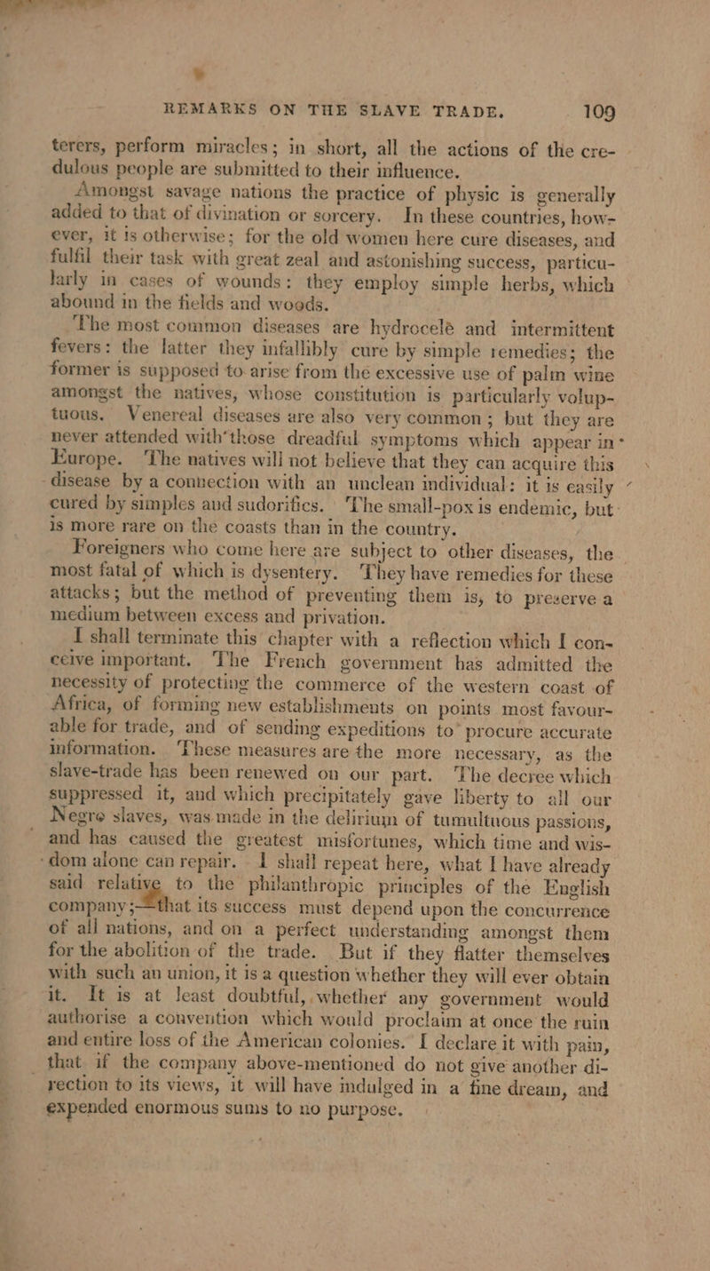 — ¥ terers, perform miracles; in short, all the actions of the cre- dulous people are submitted to their influence. Amongst savage nations the practice of physic is generally added to that of divination or sorcery. In these countries, how- ever, it Is otherwise; for the old women here cure diseases, and fulfil their task with great zeal and astonishing success, particu- larly in cases of wounds: they employ simple herbs, which abound in the fields and woods. ‘The most common diseases are hydrocelé and intermittent fevers: the latter they infallibly cure by simple remedies; the former is supposed to arise from the excessive use of palm wine amongst the natives, whose constitution is particularly volup- tuous. Venereal diseases are also very common; but they are Europe. The natives will not believe that they can acquire this cured by simples avd sudorifics. The small-pox is endemic, but: is more rare on the coasts than in the country. | Foreigners who come here are subject to other diseases, the. most fatal of which is dysentery. They have remedies for these attacks; but the method of preventing them is, to preserve a medium between excess and privation. [ shall terminate this chapter with a reflection which I con- ceive important. The French government has admitted the necessity of protecting the commerce of the western coast of Africa, of forming new establishments on points most favour- able for trade, and of sending expeditions to’ procure accurate information. ‘These measures are the more necessary, as the slave-trade has been renewed on our part. The decree which suppressed it, and which precipitately gave liberty to all our Negre slaves, was made in the delirium of tumultuous passions, and has caused the greatest misfortunes, which time and wis- said relative to the philanthropic principles of the English Saipan A its success must depend upon the concurrence of all nations, and on a perfect understanding amongst them for the abolition of the trade. But if they flatter themselves with such an union, it is a question whether they will ever obtain it. It is at least doubtful, whether any government would authorise a convention which would proclaim at once the ruin and entire loss of the American colonies. I declare it with pain, that. if the company above-mentioned do not give another di- rection to its views, it will have indulged in a fine dreamin, and expended enormous sums to no purpose.
