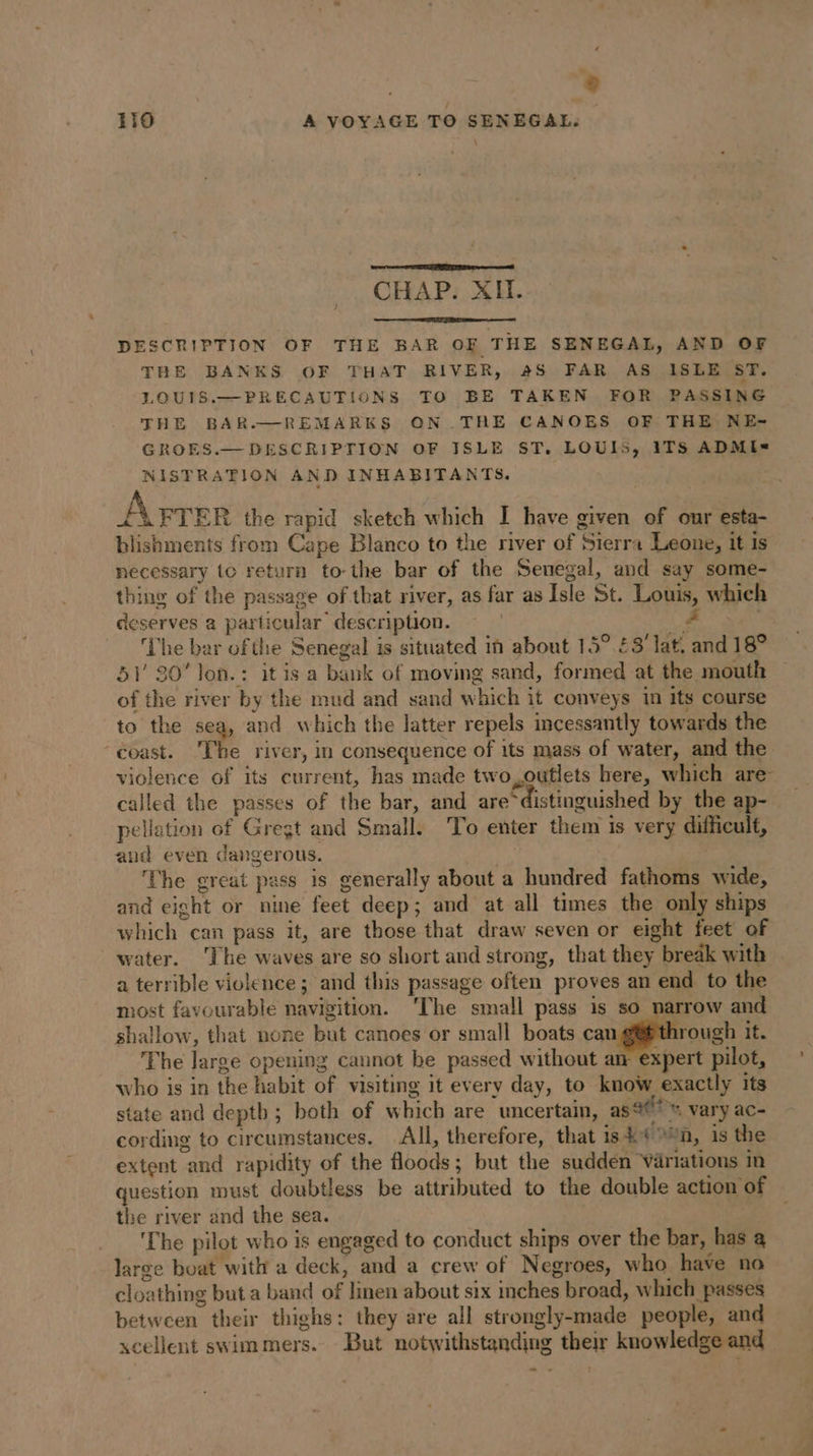 a ® 119 A VOYAGE TO SENEGAL. CHAP. XII. J DESCRIPTION OF THE BAR OF THE SENEGAL, AND OF THE BANKS OF THAT RIVER, 4S FAR AS ISLE ST. LOUIS.—PRECAUTIONS TO BE TAKEN FOR PASSING THE BAR.—REMARKS ON .THE CANOES OF THE NE- GROES.— DESCRIPTION OF ISLE ST. LOUIS, 1TS ADMI= NISTRATION AND INHABITANTS. Âprer the rapid sketch which I have given of our esta- blishments from Cape Blanco to the river of Sierra Leone, it is necessary tc return to the bar of the Senegal, and say some- thing of the passage of that river, as far as Isle St. Louis, which deserves a particular description. | oe he bar of the Senegal is situated in about 15° £3’ lat. and 18° 51' 80’ lon.: it is a bank of moving sand, formed at the mouth of the river by the mud and sand which it conveys in its course to the sea, and which the latter repels incessantly towards the “coast. The river, in consequence of its mass of water, and the violence of its current, has made two,outlets here, which are called the passes of the bar, and are distinguished by the ap- pellation of Gregt and Small. To enter them is very difficult, and even dangerous. 38 The great pass is generally about a hundred fathoms wide, and eight or nine feet deep; and at all times the only ships which can pass it, are those that draw seven or eight feet of water. The waves are so short and strong, that they break with a terrible violence ; and this passage often proves an end to the most favourable navigition. ‘The small pass is so narrow and shallow, that none but canoes or small boats can gf throu It. The large opening cannot be passed without an expert pilot, who is in the habit of visiting it every day, to know exactly its state and deptb ; both of which are uncertain, as 4? vary ac- cording to circumstances. All, therefore, that is En, is the extent and rapidity of the floods; but the sudden ‘Variations in question must doubtless be attributed to the double action of the river and the sea. | The pilot who is engaged to conduct ships over the bar, has a large boat with a deck, and a crew of Negroes, who have no cloathing but a band of linen about six inches broad, which passes between their thighs: they are all strongly-made people, and xcellent swimmers. But notwithstanding their knowledge and En