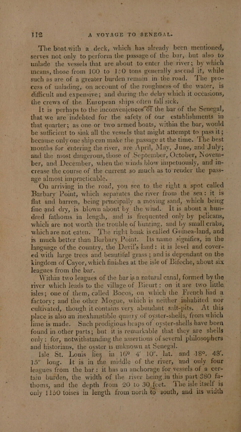The boat with a deck, which has already been mentioned, serves not only to perform the passage of the bar, but also to unlade the vessels that. are about to enter the river; by which means, those from 100 to 140 tons generally ascend it, while such as are of a greater burden remain in the road. ‘The pro- cess of unlading, on account of the roughness-of the water, is difficult and expensive; and during the delay which it occasions, the crews of the European ships often fall sick. It is perhaps to the inconveniencesOF the bar of the Senegal, that we are indebted for the safety of our establishments in that quarter; as one. or two armed boats, within the bar, would be sufficient to sink all the vessels that might attempt to pass it; because only one ship can make the passage at the time. ‘The best months for entering the river, are April, May, June, and July; ber, and December, when the winds blow impetuously, and in- crease the course of the current so much as to render the pass- age almost impracticable. ‘ On arriving in the road, you see to the right a spot called Barbary Point, which separates the river from the sea: it is flat and barren, being principally a moving sand, which being fine and dry, is blown about by the wind. It is about a hun- dred fathoms in length, and is frequented only by pelicans, which are not worth the trouble of bunting, and by small crabs, whichare not eaten. The right bank is called Guimea-land, and ts much better than Barbary Point. [ts name signifies, in the language of the country, the Devils land: it is level and cover- ed with large trees and beautiful grass ; and is dependant on the : kingdom of Cayor, which finishes at the isle of Bifeche, about six leagues from the bar. ere Within two leagues of the bar isa natural canal, formed. by the isles; one of them, called Bocos, on which the French had a factory; and the other Mogue, which is neither inhabited nor cultivated, though it contains very abundant salt-pits. At this place is also an inexhaustible quarry of oyster-shells, from which lime is made. Such prodigious heaps of oyster-shells have been found in.other parts; but it is remarkable that they are sheils only: for, notwithstanding the assertions of several philosophers and historians, the oyster is unknown at Senegal. At Isle St. Louis lies in 16° 4’ 10’. lat. and 18°. 48: 15” long. It is in the middle of the river, and only four leagues from the bar: it has an anchorage for vessels.of a cer- tain burden, the width of the river being in this part 380 fa- thoms, and the depth from 20 to 30,feet. he isle itself is =
