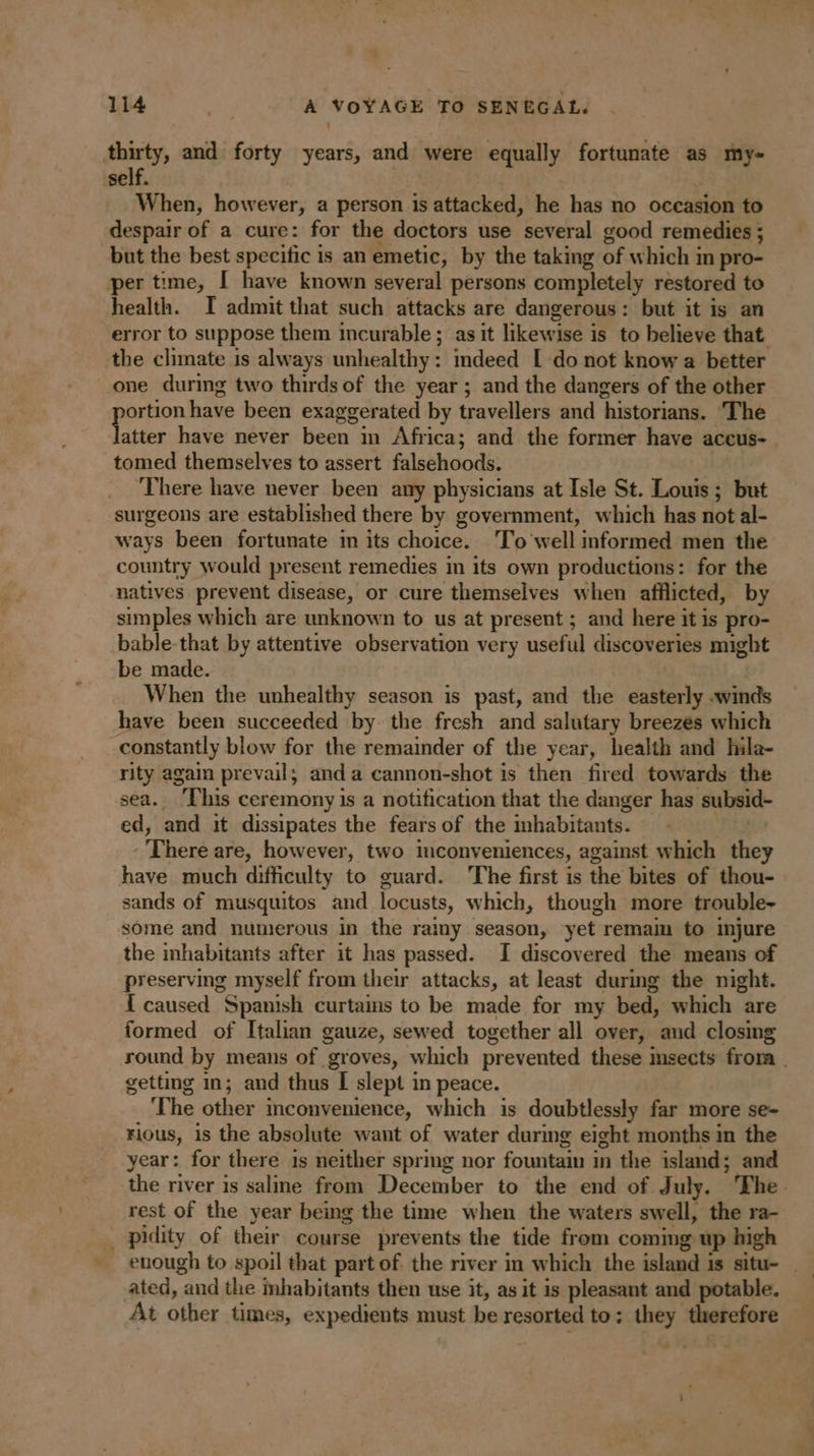 ‘ 114 : A VOYAGE TO SENEGAL. thirty, and forty years, and were equally fortunate as my- self. 3 When, however, a person is attacked, he has no occasion to despair of a cure: for the doctors use several good remedies ; but the best specific is an emetic, by the taking of which in pro- per time, I have known several persons completely restored to health. I admit that such attacks are dangerous: but it is an error to suppose them incurable ; as it likewise is to believe that the climate is always unhealthy: indeed LE do not know a better one during two thirds of the year ; and the dangers of the other portion have been exaggerated by travellers and historians. The latter have never been in Africa; and the former have aceus- tomed themselves to assert falsehoods. There have never been any physicians at Isle St. Louis ; but surgeons are established there by government, which has not al- ways been fortunate in its choice. ‘To well informed men the country would present remedies in its own productions: for the natives prevent disease, or cure themselves when afflicted, by simples which are unknown to us at present ; and here it is pro- bable-that by attentive observation very useful discoveries might be made. When the unhealthy season is past, and the easterly .winds have been succeeded by the fresh and salutary breezes which constantly blow for the remainder of the year, health and hila- rity again prevail; and a cannon-shot is then fired towards the sea. ‘This ceremony is a notification that the danger has subsid- ed, and it dissipates the fears of the habitants. © There are, however, two inconveniences, against which they have much difficulty to guard. The first is the bites of thou- sands of musquitos and locusts, which, though more trouble- some and numerous in the rainy season, yet remam to injure the inhabitants after it has passed. I discovered the means of preserving myself from their attacks, at least during the night. { caused Spanish curtains to be made for my bed, which are formed of Italian gauze, sewed together all over, and closing round by means of groves, which prevented these msects from getting in; and thus I slept in peace. The other inconvenience, which is doubtlessly far more se- rious, is the absolute want of water during eight months in the year: for there is neither spring nor fountain in the island; and the river is saline from December to the end of July. The. rest of the year being the time when the waters swell, the ra- _ pidity of their course prevents the tide from coming up high enough to spoil that part of. the river in which the island is situ- ated, and the inhabitants then use it, as it is pleasant and potable. At other times, expedients must be resorted to: they therefore