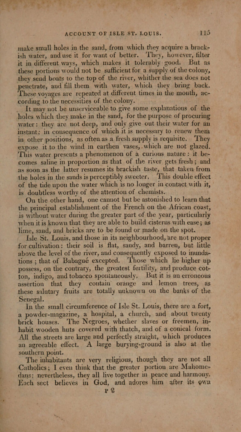make small holes in the sand, from which they acquire a brack- ish water, and use it for want of better. ‘They, however, filter it in different ways, which makes it tolerably good. But as these portions would not be sufficient for a supply of the colony, penetrate, and fill them with water, which they bring back. cording to the necessities of the colony. It may not be unserviceable to give some explanations of the water: they are not deep, and only give out their water for an in other positions, as often as a fresh supply is requisite. They expose it to the wind in earthen vases,,which are not glazed. This water presents a phenomenon of a curious nature: it be- comes saline in proportion as that of the river gets fresh; and as soon as the latter resumes its brackish taste, that taken from the holes in the sands is perceptibly sweeter, This double effect of the tide upon the water which is no longer im contact with it, | is doubtless worthy of the attention of chemists. On the other hand, one cannot but be astonished to learn that the principal establishment of the French on the African coast, is without water during the greater part of the year, particularly when it is known that they are able to build cisterns with ease; as: lime, sand, and bricks are to be found or made on the spot. Isle St. Louis, and those in its neighbourhood, are not proper for cultivation: their soil is flat, sandy, and barren, but little above the level of the river, and consequently exposed to inunda- tions ; that of Babagué excepted. ‘Those which lie higher up possess, on the contrary, the greatest fertility, and produce cot- ton, indigo, and tobacco spontaneously, But it is an erroneous assertion that they contain orange and lemon trees, as these salutary fruits are totally unknown on the banks of the. Senegal. | In the small circumference of Isle St. Louis, there are a fort, a powder-magazine, a hospital, a church, and about twenty brick houses. The Negroes, whether slaves or freemen, in- habit wooden huts covered with thatch, and of a conical form. All the streets are large and perfectly straight, which produces an agreeable effect. A large burying-ground is also at the southern point. The inhabitants are very religious, though they are not all Catholics; I even think that the greater portion are Mahome- dans: nevertheless, they all live together in peace and harmony. Each sect believes in God, and adores him after its ewan P 2