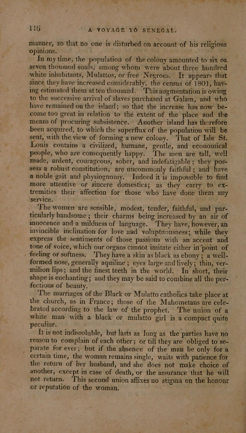 à \ pe . ” : ® 7 _. y+ + rn manner, so that no one is disturbed on account of his religious opinions. | In my time, the population of the colony amounted to six or. seven thousand souls, among whom were about three hundred since they have increased considerably, the census of 1801, hav- ing estimated them at ten thousand. This augmentation is owing have remained on the island; so that the increase has now be- come too great in relation to the extent of the place and the means of procuring subsistence. Another island has therefore been acquired, to which the superflux of the population will be sent, with the view of forming a new colony. ‘That of Isle St. Louis contains a civilized, humane, gentle, and economical people, who are consequently happy. The men are tall, well made, ardent, courageous, sober, and indefatigable ; they pos- sess a robust constitution, are uncommonly faithful ; and have more attentive or sincere domestics; as they carry to ex- tremities their affection for those who have done them any service. | APR à The women are sensible, modest, tender, faithful, and par- ticularly handsome ; their charms being increased by an air of innocence and a mildness of language. They have, however, an invincible inclination for love and voluptuousness; while they express the sentiments of those passions with an accent and tone of voice, which our organs cannot imitate either in “point of feeling or softness. They have a skin as black as ebony ; a well- formed nose, generally aquiline ; eyes large and lively; thin, ver- milion lips; and the finest teeth in the world. In short, their shape is enchanting; and they may be said to combime all the per- fections of beauty. ‘The marriages of the Black or Mulatto catholics take place at the church, as in France; those of the Mahometans are cele- brated according to the law of the prophet. The union of a white man with a black or mulatto girl is a compact quite peculiar. | ve It is not indissoluble, but lasts as long as the parties have no reason to complain of each other; or till they are obliged to se- parate for ever; but if the absence of the man be only for a certain time, the woman remains single, waits with patience for another, except in case of death, or the assurance that he will not return. ‘This second union affixes no stigma on the honour or reputation of the woman. ‘ LT + 7 x
