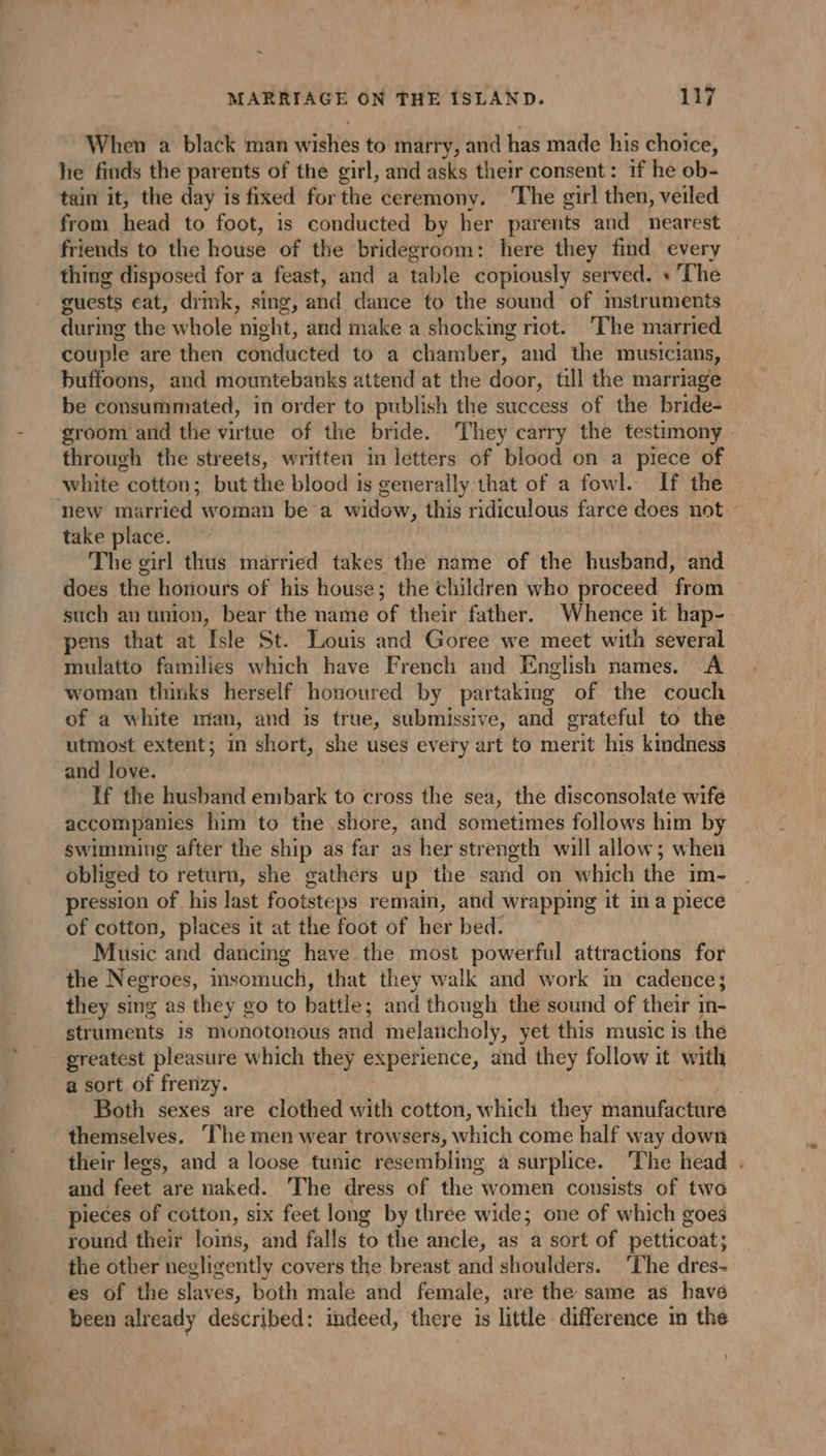 ~ MARRIAGE ON THE ISLAND. 117 When a black man wishes to marry, and has made his choice, he finds the parents of the girl, and asks their consent: if he ob- tain it, the day is fixed forthe ceremony. ‘The girl then, veiled from head to foot, is conducted by her parents and nearest friends to the house of the bridegroom: here they find every thing disposed for a feast, and a table copiously served. + The guests eat, drmk, sing, and dance to the sound of mstruments during the whole night, and make a shocking riot. The married couple are then conducted to a chamber, and the musicians, buffoons, and mountebanks attend at the door, till the marriage be consummated, in order to publish the success of the bride- groom and the virtue of the bride. They carry the testimony through the streets, written in letters of blood on a piece of new married woman be a widow, this ridiculous farce does not - take place. The girl thus married takes the name of the husband, and does the honours of his house; the children who proceed from such an union, bear the name of their father. Whence it hap- pens that at Isle St. Louis and Goree we meet with several mulatto families which have French and English names. A woman thinks herself honoured by partaking of the couch of a white man, and is true, submissive, and grateful to the utmost extent; in short, she uses every art to merit his kindness and love. If the husband embark to cross the sea, the disconsolate wife accompanies him to the shore, and sometimes follows him by swimming after the ship as far as her strength will allow; when obliged to return, she gathers up the sand on which the im- pression of his last footsteps remain, and wrapping it in a piece of cotton, places it at the foot of her bed. Music and dancing have the most powerful attractions for the Negroes, insomuch, that they walk and work in cadence; they sing as they go to battle; and though the sound of their in- struments is monotonous and melancholy, yet this music is the greatest pleasure which they experience, and they follow it with a sort. of frenzy. Tae Both sexes are clothed with cotton, which they manufacture themselves. ‘The men wear trowsers, which come half way down their legs, and a loose tunic resembling a surplice. The head . and feet are naked. ‘The dress of the women consists of two pieces of cotton, six feet long by three wide; one of which goes round their lois, and falls to the ancle, as a sort of petticoat; the other negligently covers the breast and shoulders. ‘The dres-