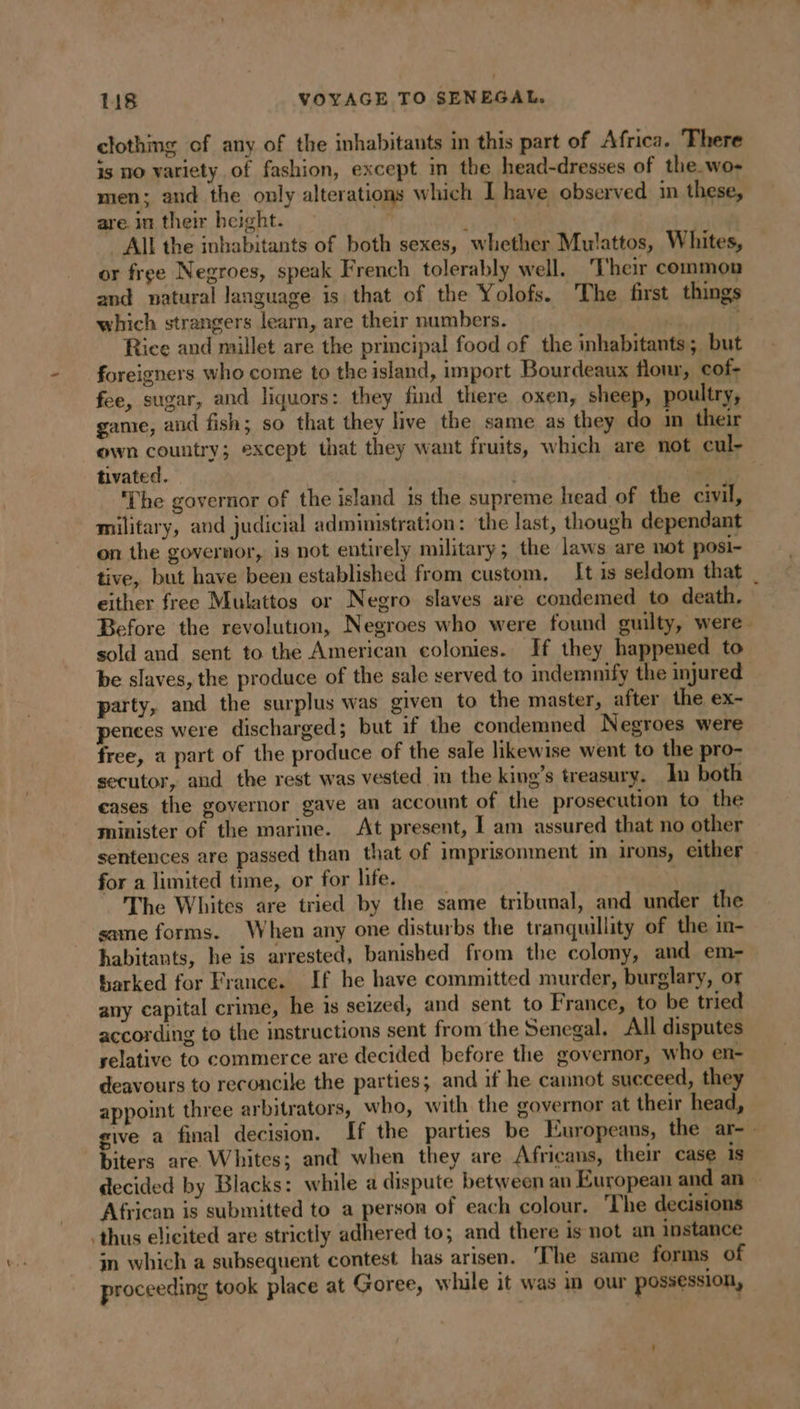 clothing of any of the inhabitants in this part of Africa. There is no variety of fashion, except in the head-dresses of the wo- men; and the only alterations which I have observed in these, are. in their height. . pes All the inbabitants of both sexes, whether Mulattos, Whites, or free Negroes, speak French tolerably well. Their common and natural language is that of the Yolofs. The first things which strangers learn, are their numbers. | &lt;&gt; Rice and millet are the principal food of the inhabitants; but foreigners who come to the island, import Bourdeaux flour, cof- fee, sugar, and liquors: they find there oxen, sheep, poultry, game, and fish; so that they live the same as they do im their own country; except that they want fruits, which are not cul- tivated. . | ‘The governor of the island is the supreme head of the civil, military, and judicial administration: ‘the last, though dependant on the governor, is not entirely military; the laws are not posi- tive, but have been established from custom, It is seldom that | either free Mulattos or Negro slaves are condemed to death. Before the revolution, Negroes who were found guilty, were. sold and sent to the American colonies. If they happened to be slaves, the produce of the sale served to indemnify the injured” party, and the surplus was given to the master, after the ex- pences were discharged; but if the condemned Negroes were free, a part of the produce of the sale likewise went to the pro- secutor, and the rest was vested in the king’s treasury. In both cases the governor gave an account of the prosecution to the minister of the marine. At present, I am assured that no other sentences are passed than that of imprisonment in irons, either for a limited time, or for life. The Whites are tried by the same tribunal, and under the same forms. When any one disturbs the tranquillity of the in- habitants, he is arrested, banished from the colony, and em- barked for France. If he have committed murder, burglary, or any capital crime, he is seized, and sent to France, to be tried according to the instructions sent from the Senegal. All disputes relative to commerce are decided before the governor, who en- deavours to reconcile the parties; and if he cannot succeed, they appoint three arbitrators, who, with the governor at their head, give a final decision. If the parties be Europeans, the ar- - biters are Whites; and when they are Africans, their case is decided by Blacks: while a dispute between an European and an — African is submitted to a person of each colour. The decisions thus elicited are strictly adhered to; and there is not an instance in which a subsequent contest has arisen. The same forms of proceeding took place at Goree, while it was in our possession,