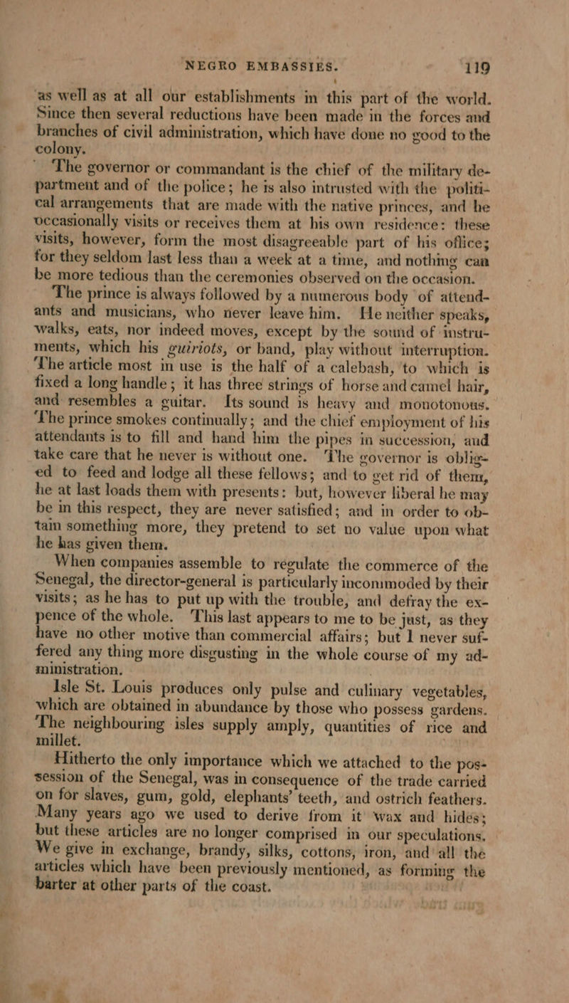 as well as at all our establishments in this part of the world. Since then several reductions have been made in the forces and branches of civil administration, which have done no good to the colony. | The governor or commandant is the chief of the military de- partment and of the police; he is also intrusted with the politi- cal arrangements that are made with the native princes, and he vecasionally visits or receives them at his own residence: these visits, however, form the most disagreeable part of his oflice; for they seldom last less than a week at a time, and nothmg can be more tedious than the ceremonies observed on the occasion. The prince is always followed by a numerous body of attend- ants and musicians, who never leave him. He neither speaks, walks, eats, nor indeed moves, except by the sowid of instru- ments, which his guiriots, or band, play without interruption. The article most in use is the half of a calebash, to which is fixed a long handle ; it has three strings of horse and camel hair, and resembles a guitar. Its sound is heavy and monotonous. ‘Lhe prince smokes continually; and the chief employment of his attendants is to fill and hand him the pipes in succession, and take care that he never is without one. ‘The governor is oblig- ed to feed and lodge all these fellows; and to get rid of them, he at last loads them with presents: but, however liberal he may be in this respect, they are never satisfied; and in order to ob- tam something more, they pretend to set no value upon what he has given them. When companies assemble to regulate the commerce of the Senegal, the director-general is particularly incommoded by their visits; as he has to put up with the trouble, and defray the ex- pence of the whole. This last appears to me to be just, as they have no other motive than commercial affairs; but 1 never suf- fered any thing more disgusting in the whole course of my ad- ministration. Isle St. Louis produces only pulse and culinary vegetables, which are obtained in abundance by those who possess gardens. The neighbouring isles supply amply, quantities of rice and millet. Dh Hitherto the only importance which we attached to the pos- session of the Senegal, was in consequence of the trade carried on for slaves, gum, gold, elephants’ teeth, and ostrich feathers. Many years ago we used to derive from it wax and hides; but these articles are no longer comprised in our speculations, We give in exchange, brandy, silks, cottons, iron, and’ all the articles which have been previously mentioned, as forming the barter at other parts of the coast. ney