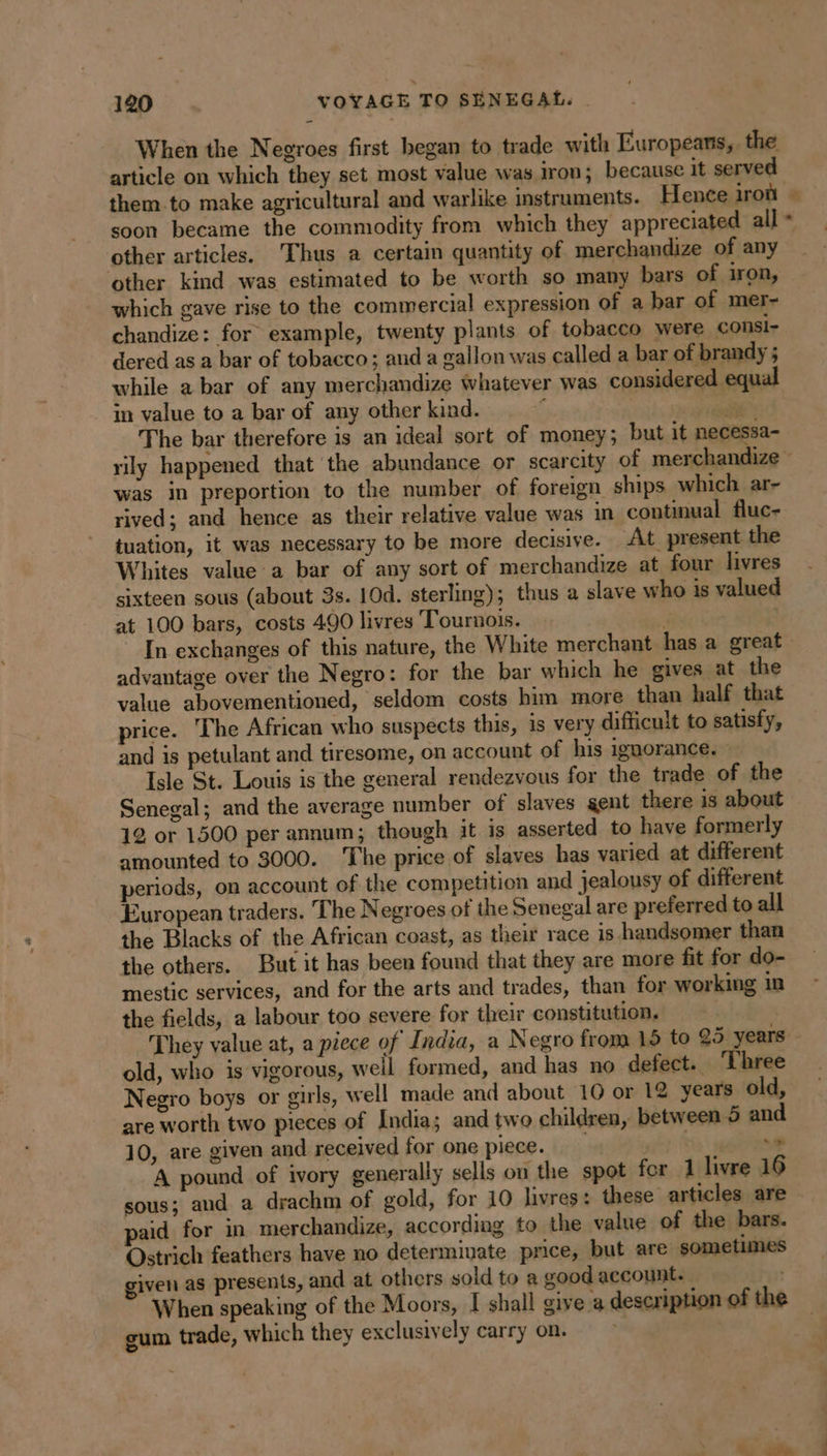article on which they set most value was iron; because it served them to make agricultural and warlike instruments. Hence iron soon became the commodity from which they appreciated all other articles. Thus a certain quantity of merchandize of any other kind was estimated to be worth so many bars of iron, which gave rise to the commercial expression of a bar of mer- chandize: for example, twenty plants of tobacco were consi- dered as a bar of tobacco; and a gallon was called a bar of brandy ; while a bar of any merchandize whatever was considered equal in value to a bar of any other kind. È ih The bar therefore is an ideal sort of money; but it necessa- Le was in preportion to the number of foreign ships which ar- rived; and hence as their relative value was in continual fluc- tuation, it was necessary to be more decisive. At present the Whites value a bar of any sort of merchandize at four livres sixteen sous (about 3s. 10d. sterling); thus a slave who 1s valued at 100 bars, costs 490 livres Tournois. : advantage over the Negro: for the bar which he gives at the value abovementioned, seldom costs him more than half that price. The African who suspects this, is very difficult to satisfy, and is petulant and tiresome, on account of his ignorance. — Isle St. Louis is the general rendezvous for the trade of the Senegal; and the average number of slaves gent there 1s about 12 or 1500 per annum; though it is asserted to have formerly amounted to 3000. The price of slaves has varied at different periods, on account of the competition and jealousy of different European traders. The Negroes of the Senegal are preferred to all the Blacks of the African coast, as their race is handsomer than the others. But it has been found that they are more fit for do- mestic services, and for the arts and trades, than for working in the fields, a labour too severe for their constitution. old, who is vigorous, weil formed, and has no defect. ‘Three Negro boys or girls, well made and about 10 or 12 years old, are worth two pieces of India; and two children, between 5 and 10, are given and received for one piece. | né} te me A pound of ivory generally sells on the spot for 1 livre 16 sous; aud a drachm of gold, for 10 livres: these articles are paid for in merchandize, according to the value of the bars. Ostrich feathers have no determinate price, but are sometimes iven as presents, and at others sold to a good account. When speaking of the Moors, I shall give a description of the gum trade, which they exclusively carry on. &gt;