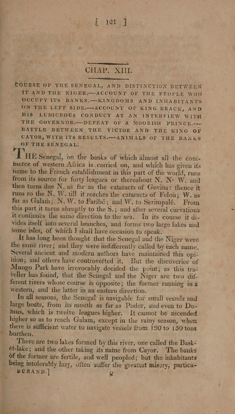 CHAP. XIIL. COURSE OF THE SENEGAL, AND DISTINCTION BETWEEN IT AND THE NIGER.—ACCOUNT OF THE PEOPLE Wid OCCUPY ITS BANKS.---KINGDOMS AND INHABITANTS ‘ON THE LEFT SIDE.---ACCOUNT OF KING BRACK, AND HIS LUDICROUS CONDUCT AT AN INTERVIEW WITH THE GOVERNOR.—DEFEAT OF A MOORISH PRINCE.--- BATTLE BETWEEN THE VICTOR AND THE KING OF CAYOR, WITH ITS RESULTS.---ANIMALS OF THE BANKS OF THE SENEGAL: Tus Senegal, on the banks of which aimost all the com- merce of western Africa is carried on, and which has given its name to the French establishment in this pait of the world, runs from its source for forty leagues or thereabout N. N° W. and then turns due N. a8 far as the cataracts of Govina: thence it runs ro the N. W. till it reaches the cataracts of Felou; W. as far as Galam; N.W. to Faribé; and W. to Serimpalé. From this part it turns abruptly to the S.; and after several curvations it continues the same direction to the sea. In its course it di- vides itself into several branches, and forms two large lakes and Some isles, of which } shall have occasion to speak. _ | It has long been thought that the Senegal and the Niger weré the samé river; and they were indifferently called by each name. Several aïcient and modern authors have maintaitied this Opi- Mon; and others have controvefted it, But the discoveries of Mungo Park have irrevocably decided the point; as this tra: veller has found, that the Seiiegal and the Niger are two dif- ferent tivers whose course is opposite; the former running in à western, arid the latter in an eastern direction. In all seasons, the Senegal is navigable for small vessels and large bodts, from its mouth as far as Podor, and even to Do- mus, which is twelve leagues higher. It cannot be ascended higher so as to reach Galam, except in the rainy season, when there is stifficient water to navigate vessels from 130 to 150 tons burthen. 5 There are two lakes formed by this river, one called the Bask- ét-lake; anid the other taking its name from Cayor. The banks of the former are fertile, and well peopled; but the inhabitants being intolerably lazy, often suffer the greatest Misery, particu- DURAND.] Q