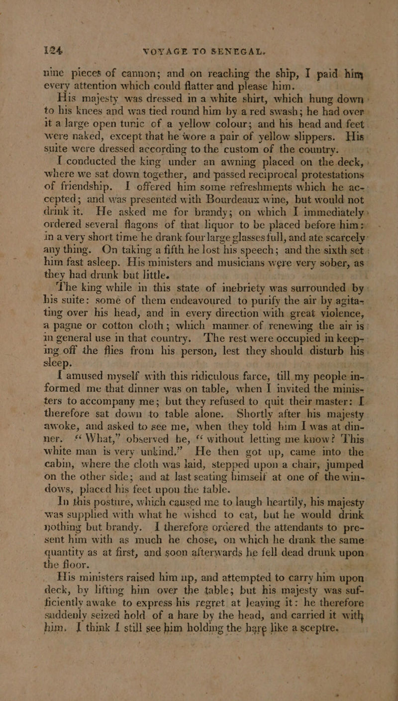 nine pieces of cannon; and on reaching the ship, I paid him every attention which could flatter and please him. | _ His majesty was dressed in a white shirt, which hung down : to his knees and was tied round him by a red swash; he had over: it a large open tunic of a yellow colour; and his head and feet were naked, except that he wore a pair of yellow slippers. His suite were dressed according to the custom of the country. I conducted the king under an awning placed on the deck, : where we sat down together, and ‘passed reciprocal protestations of friendship. I offered him some refreshments which he ac-: cepted; and was presented with Bourdeaux wine, but would not drink it. He asked me for brandy; on which I immediately: ordered several flagons of that liquor to be placed before him: in avery short time he drank four large glasses full, and ate scarcely: any thing. On taking a fifth he lost his speech; and the sixth set : him fast asleep. His ministers and musicians were very sober, as they had drunk but little. | ‘The king while in this state of inebriety was surrounded by: his suite: some of them endeavoured to purify the air by agita- a pagne or cotton cloth; which manner. of renewing the air is : in general use in that country. The rest were occupied in keep- ing off the flies from his person, lest they should disturb his. sleep. | L'amused myself with this ridiculous farce, till my people in- formed me that dinner was on table, when J invited the minis- ters to accompany me; but they refused to quit their master: I therefore sat down to table alone. Shortly after bis majesty awoke, and asked to see me, when they told him I was at din- ner. £ What,” observed he, f without letting me know? This cabin, where the cloth was laid, stepped upon a chair, jumped on the other side; and at last seating himself at one of the win- dows, placed his feet upon the table. In this posture, which caused me to laugh heartily, his majesty was supplied with what he wished to eat, but he would drink nothing but brandy. I therefore ordered the attendants to pre- sent him with as much he chose, on which he drank the same quantity as at first, and soon afterwards he fell dead drunk upon. the floor. | aa His ministers raised him up, and attempted to carry him upon deck, by lifting him over the table; but his majesty was suf- ficiently awake to express his regret at Jeaying it: he therefore suddenly seized hold of a hare by the head, and carried it with him. I thik I still see him holding the hare like a sceptre. s