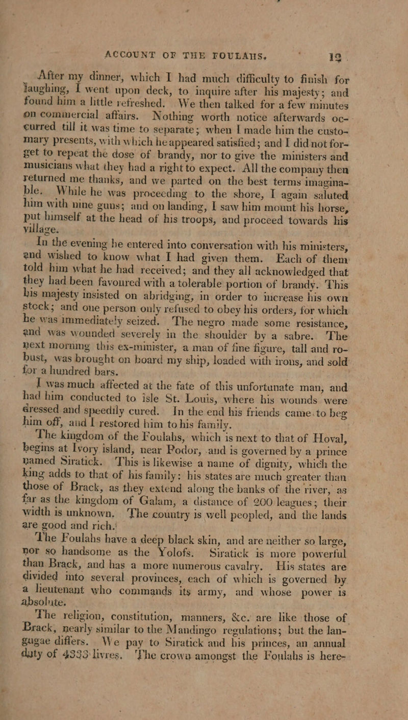 ACCOUNT OF THE FOULATS. B 1g. After my dinner, which I had much difficulty to finish for Jaughing, Î went upon deck, to inquire after his majesty; and found him a little refreshed. We then talked for a few minutes on commercial affairs. Nothing worth notice afterwards oc- curred till it was time to separate; when I made him the custo- mary presents, with which he appeared satisfied ; and I did not for- get to repeat the dose of brandy, nor to give the ministers and musicians what they had a right to expect. All the company then returned me thanks, and we parted on the best terms imagina- ble. While he was proceeding to the shore, I again saluted him with nine guns; and on landing, I saw him mount his horse, put himself at the head of his troops, and proceed towards his village. | In the evening he entered into conversation with his ministers, end wished to know what I had given them. Each of them: told him what he had received; and they all acknowledged that they had been favoured with a tolerable portion of brandy. This his majesty insisted on abridging, in order to increase his own stock; and one person only refused to obey his orders, for which he was immediately seized. The negro made some resistance, end was wounded severely in the shoulder by a sabre. The next morning this ex-minister, a man of fine figure, tall and ro- bust, was brought on board my ship, loaded with irons, and sold _ for a hundred bars. Habiter, TRS I was much affected at the fate of this unfortunate man, and bad him conducted to isle St. Louis, where his wounds were éressed and speedily cured. In the end his friends came to beg him off, aud I restored him to his family. The kingdom of the Foulahs, which is next to that of Hoval, _ begins at Ivory island, near Podor, and is governed by a prince named Siratick. ‘This is likewise a name of dignity, which the king adds to that of his family: his states are much greater than those of Brack, as they extend along the banks of the river, as far as the kmgdom of Galam, a distance of 200 leagues; their width is unknown, The country is well peopled, and the lands are good and rich. The Foulahs have a deép black skin, and are neither so large, nor so handsome as the Yolofs. Siratick is more powerful than Brack, and has a more numerous cavalry. His states are divided into several provinces, each of which is governed by a lieutenant who commands its army, and whose power 1s absolute. The religion, constitution, manners, &amp;c. are like those of | Brack, nearly similar to the M andingo regulations; but the lan- gae differs. We pay to Siratick and his princes, an annual duty of 4333 livres. ‘The crowa amongst the Foulahs is here-