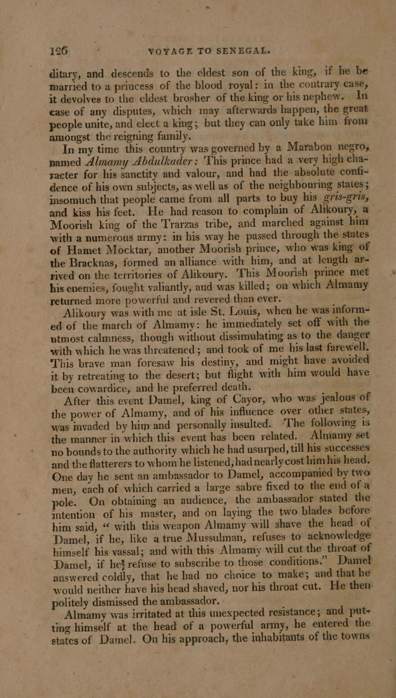 ditary, and descends to the éldest son of the king, if he be married to a princess of the blood royal: in the contrary case, it devolves to the eldest brosher of the king or his nephew. In case of any disputes, which may afterwards happen, the great people unite, and elect a king; but they can only take him fron . amongst the reigning family. In my time this country was governed by a Marabou negro, named Almamy Abdulkader : This prince had a very high cha- sacter for his sanctity and valour, and had the absolute confi- dence of his own subjects, as well as of the neighbouring states ; insomuch that people came from all parts to buy his gris-gris, and kiss his feet. He had reason to complain of Alikoury, a Moorish king of the Trarzas tribe, and marched against him with a numerous army: in his way he passed through the states of Hamet Mocktar, another Moorish prince, who was king of the Bracknas, formed an alliance with him, and at length ar- rived on the territories of Alikoury. This Moorish prince met his enemies, fought valiantly, and was killed; on which Almamy _ returned more powerful and revered than ever. Alikoury was with me at isle St. Louis, when he was inform-= ed of the march of Almamy: he immediately set off with the utmost calmness, though without dissimulating as to the danger with which he was threatened; and took of me his last farewell. This brave man foresaw his destiny, and might have avoided it by retreating to the desert; but flight with him would have been cowardice, and he preferred death. eich After this event Damel, king of Cayor, who was jealous of the power of Almamy, and of his influence over other states, was mvaded by him and personally insulted. ‘The following is the manner in which this event has been related. Almamy set no bounds to the authority which he had usurped, till his successes and the flatterers to whom he listened, had nearly cost him his head. One day he sent an ambassador to Damel, accompamed by two men, each of which carried a large sabre fixed to the end of a pole. On obtaining an audience, the ambassador stated the intention of his master, and on laying the two blades before him said, “ with this weapon Almamy will shave the head of. Damel, if he, like a true Mussulman, refuses to acknowledge himself his vassal; and with this Almamy will cut the throat of Damel, if het refuse to subscribe to those conditions.” Damel answered coldly, that he had no choice to make; and that he would neither have his head shaved, nor his throat cut. He then politely dismissed the ambassador. : '. Almamy was irritated at this unexpected resistance ; and put- ting himself at the head of a powerful army, he entered the states of Damel. On his approach, the inhabitants of the towns