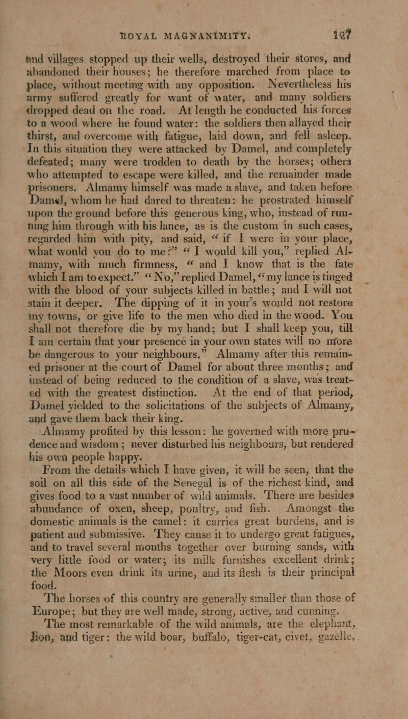 ROYAL MAGNANIMITY: 197 and villages stopped up their wells, destroyed their stores, and abandoned their houses; he therefore marched from place to place, without meeting with any opposition. Nevertheless his army sufiered greatly for want of water, and many soldiers dropped dead on the road. At length he conducted his forces to a wood where he found water: the soldiers then allayed their thirst, aud overcome with fatigue, laid down, and fell asleep. ‘In this situation they were attacked by Damel, and completely defeated; many were trodden to death by the horses; others who attempted to escape were killed, and the remaimder made prisoners. Almamy himself was made a slave, and taken before : Damel, whom he had dared to threaten: he prostrated himself upon the ground before this generous king, who, instead of run- ning him through with his lance, as is the custom in such cases, regarded him with pity, and said, “ if | were in your place, what would you do to me?” “ I would kill you,” replied Al- mamy, with much firmness, “ and | know that is the fate which I am toexpect.” “No,” replied Damel, my lance is tinged with the blood of your subjects killed in battle; and I will not stain it deeper. The dipping of it in yours would not restore my towns, or give life to the men who died in the wood. You shall not therefore die by my hand; but I shall keep you, till - I am certain that your presence in your own states will no niore be dangerous to your neighbours.” Almamy after this remain- ed prisoner at the court of Damel for about three months; and instead of being reduced to the condition of a slave, was treat- ed with the greatest distinction. At the end of that period, Damel yielded to the solicitations of the subjects of Almamy, and gave them back their king. Almamy profited by this lesson: he governed with more pru~ dence and wisdom ; never disturbed his neighbours, but rendered his own people happy. From the details which I have given, it will be seen, that the soil on all this side of the Senegal is of the richest kind, and gives food to a vast number of wild animals. There are besides abundance of oxen, sheep, poultry, and fish. Amongst the domestic animals is the camel: it carries great burdens, and is patient aud submissive. They cause it to undergo great fatigues, and to travel several months together over burning sands, with very little food or water; its milk furnishes excellent drink; the Moors even drink its urine, and its flesh is their principal food. The horses of this country are generally smaller than those of Europe; but they are well made, strong, active, and cunning. The most remarkable of the wild animals, are the elephant, Jion, and tiger: the wild boar, buffalo, tiger-cat, civet, gazelle.