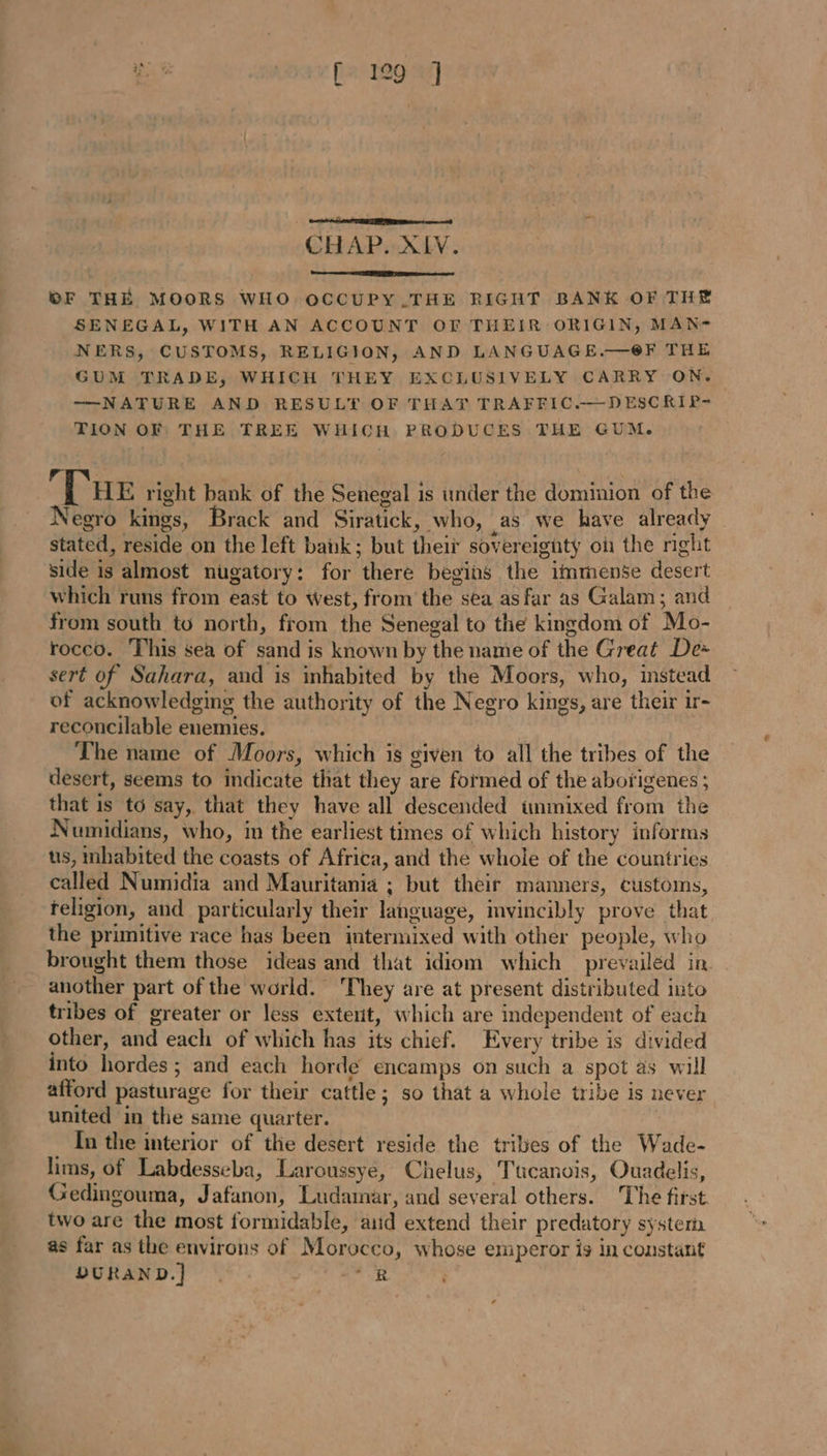 CHAP. XIV. OF THE MOORS WHO OCCUPY.THE RIGHT BANK OF THE SENEGAL, WITH AN ACCOUNT OF THEIR ORIGIN, MAN- NERS, CUSTOMS, RELIGION, AND LANGUAGE.—@F THE GUM TRADE, WHICH THEY EXCLUSIVELY CARRY ON. ——NATURE AND RESULT OF THAT TRAFFIC.—DESCRIP- TION OF THE TREE WHICH PRODUCES THE GUM. ‘Tue right bank of the Senegal is under the dominion of the Negro kings, Brack and Siratick, who, as we have already stated, reside on the left babk; but their sovereignty où the right side is almost nugatory: for there begins the immense desert which runs from east to west, from the sea asfar as Galam; and from south to north, from the Senegal to the kingdom of Mo- rocco. This sea of sand is known by the name of the Great De: sert of Sahara, and is inhabited by the Moors, who, instead of acknowledging the authority of the Negro kings, are their ir- reconcilable enemies. The name of Moors, which is given to all the tribes of the desert, seems to indicate that they are formed of the aborigenes ; that is t6 say, that they have all descended ünmixed from the Numidians, who, in the earliest times of which history informs us, inhabited the coasts of Africa, and the whole of the countries called Numidia and Mauritania ; but their manners, customs, teligion, and particularly their language, mvincibly prove that the primitive race has been intermixed with other people, who brought them those ideas and that idiom which prevailéd in another part of the world. They are at present distributed into tribes of greater or less extent, which are independent of each other, and each of which has its chief. Every tribe is divided into hordes; and each horde encamps on such a spot as will afford pasturage for their cattle; so that a whole tribe is never united in the same quarter. In the interior of the desert reside the tribes of the Wade- lims, of Labdesseba, Laroussyé, Chelus, Tucanois, Ouadelis, Gedingouma, Jafanon, Ludamar, and several others. The first two are the most formidable, aid extend their predatory system as far as the environs of Morocco, whose emperor is in constant DURAND.] : “RB |