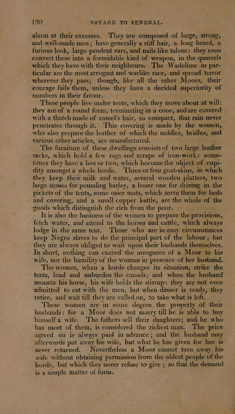 alarm at their excesses. ‘They are composed of large, strong, and well-made men; have generally a stiff hair, a long beard, a furious look, large pendent ears, and nails like talons: they even convert these into a formidable kind of weapon, in the quarrels which they have with their neighbours. The Wadelims im par- ticular are the most arrogant and warlike race, and spread terror wherever they pass; though, like all the other Moors, their courage fails them, unless” they have a decided AA of numbers in their favour. These people live under tents, which they move about at will: they are of a round form, terminating in a cone, and are covered with a thatch made of camel’s hair, so compact, that ram never penetrates through it. This covering is made by the women, who also prepare the leather of which the saddles; bridles, and various other articles, are manufactured. The furniture of these dwellings consists of two large leather sacks, which hold a few rags and scraps of iron-work: some- times they have a box or two, which become the object of cupi- dity amongst a whole horde. Three or four goat-skms, in which they keep. their milk and water, several wooden platters, two large stones for pounding barley, a lesser one for driving in the pickets of the tents, some osier mats, which serve them for beds and covering, and a small copper kettle, are the whole of the goods which distinguish the rich from the poor. : It is also the business of the women to prepare the provisions, fetch water, and attend to the horses and cattle, which always lodge in the same tent. ‘Those who are in easy circumstances keep Negro slaves to do the principal part of the labour; but they are always obliged to wait upon their husbands themselves. In short, nothing can exceed the arrogance of a Moor to his wife, nor the humility of the woman im presence of her husband. The women, when a horde changes its situation, strike the tents, load and unburden the camels; and when the husband mounts his horse, his wife holds the stirrup: they are not even admitted to eat with the men, but when dinner is ready, they retire, and wait till they are called on, to take what is left. ‘These women are in some degree the property of their husbands: for a Moor does not marry till he ts able to buy himself a wife. The fathers sell their daughters; and he who has most of them, is considered the richest man. The price agreed on is always paid in advance; and the husband may afterwards put away his wife, but what he has given for her is never returned. Nevertheless a Moor cannot turn away his wife without obtaining permission from the oldest people of the horde, but w hich they never refuse to give ; 90 that the demand is a simple matter of form.