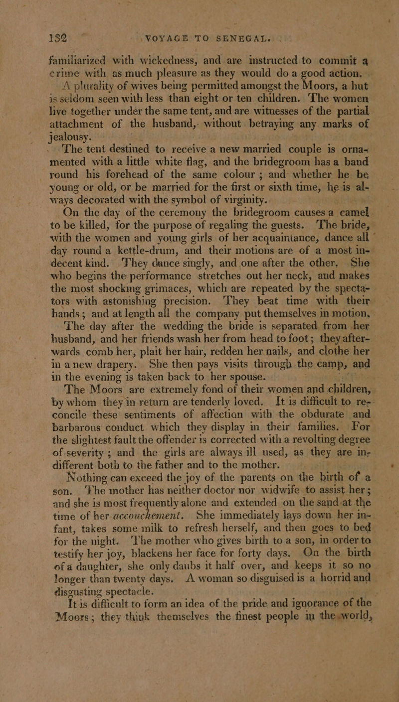 familiarized with wickedness, and are instructed to commit a crime with as much pleasure as they would do a good action. A plurality of wives being permitted amongst the Moors, a hut is seldom seen with less than eight or ten children. ‘The women live together under the same tent, and are witnesses of the partial attachment of the husband,- without porn: any marks of jealousy. | The tent destined to receive a new married couple is orna- mented with a little white flag, and the bridegroom has a band round his forehead of the same colour ; and whether he be young or old, or be married for the first or sixth time, so is al- ways decorated with the symbol of virginity. On the day of the ceremony the bridegroom causes a destuaks to be killed, for the purpose of regaling the guests. The bride, with the women and young girls of her acquaintance, dance all ° day round a kettle- sonal, and their motions are of a most in- decent kind. They dance singly, and one after the other. She who begins the performance stretches out her neck, aud makes the most shockmg grimaces, which are repeated by the specta- - tors with astonishing aaah: They beat time with their hands; and at length Fall | the company put themselves in motion, ‘The day after the wedding the bride is separated from her husband, and her friends wash her from head to foot; theyafter- wards comb her, plait her hair, redden her nails, and clothe her in anew drapery. She then pays visits through. the comps and in the evening is taken back to her spouse. | The Moors are extremely fond of their women and AE by whom they in return are tenderly loved. It is difficult to re-- concile these sentiments of affectian with the obdurate and barbarous conduct which they display in their families. For the slightest fault the offender is corrected with a revolting degree of severity ; and the girls are always ill used, as they are in- _ different both to the father and to the mother. Nothing can exceed the joy of the parents on the birth of a son. The mother has neither doctor nor widwife to assist her; and she is most frequently alone and extended on the sand at the time of her accouchement. She immediately lays down her in- fant, takes some milk to refresh herself, and then goes to bed for the night. À he mother who gives birth to a son, in order to testify her joy, blackens her face ‘for forty days. On the birth of a daughter, she only daubs it half over, and keeps it so no longer than twenty days. À woman so disguised is a horrid and discusting spectacle. ; Tt is difficult to form an idea of the pride and ignorance of the