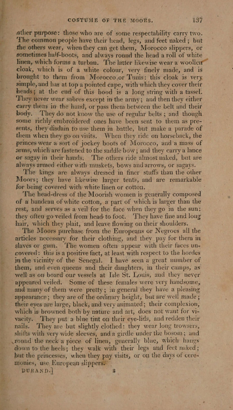 - ather purpose: those who are of some respectability carry two. ‘The common people have their head, legs, and feet naked ; but | the others wear, whenthey can get them, Morocco slippers, or sometimes half-boots, and always round the head a roll of white * linen, which forms a turban. The latter likewise wear a woollen” cloak, which is of a white colour, very finely made, and is brought to them from Morocco,or Tunis: this cloak is very simple, and has at top a pomted cape, with which they cover their heads; at the end of this hood is a long string with a tassel, ‘Phey never wear sabres except in the army; and then they either } carry them in the hand, or pass them between the belt and their … body. ‘They do not know the use of regular belts ; and though » some richly embroidered ones have been sent to them as pre- 7 sents, they disdain to use them in battle, but make a parade of : them when they go on visits. When they ride on horseback, the » . princes wear a sort of jockey boots of Morocco, and a mass of arms, which are fastened to the saddle bow ; and they carry a lance ; or sagay in their hands; The others ride almost naked, but are _ always armed either with muskets, bows and arrows, or sagays. The kings are always dressed in finer stuffs than the other Moors; they have likewise larger tents, and are remarkable for bemg covered with white linen or cotton. | The head-dress of the Moorish women is generally composed of a bandeau of white cotton, a part of which is larger than the rest, and serves as a veil for the face when they go im the sun; they often go veiled from head-to foot. ‘They have fine and long hair, which they plait, and leave flowing on their shoulders. The Moors purchase from the Europeans or Negroes all the articles necessary for their clothing, and they pay for them in slaves or gum. ‘The women often appear with their faces un- covered: this is a positive fact, at least with respect to the hordes in the vicinity of the Senegal. I have seen a great number of them, and even queens. and their daughters, in their camps, as well as on board our vessels at Isle St. Louis, and they never appeared veiled. Some of these females were very handsome, and many of them were pretty; in general they have a pleasing appearance; they are of the ordinary height, but are well made ; their eyes are large, black, and very animated; their complexion, which is browned both by nature and art, does not want for vi- vacity. ‘They put a blue tint on their eye-lids, and redden their nails. They are but slightly clothed: they wear long trowsers, shifts with very wide sleeves, anda girdle under the bosom; and __,round the neck a piece of linen, generally blue, which hangs down to the heels; they walk with their legs and feet naked ; ___ but the princesses, when they pay visits, or on the days of cere- ‘Monies, use European slippers# PURAND.| 8 4 APT -