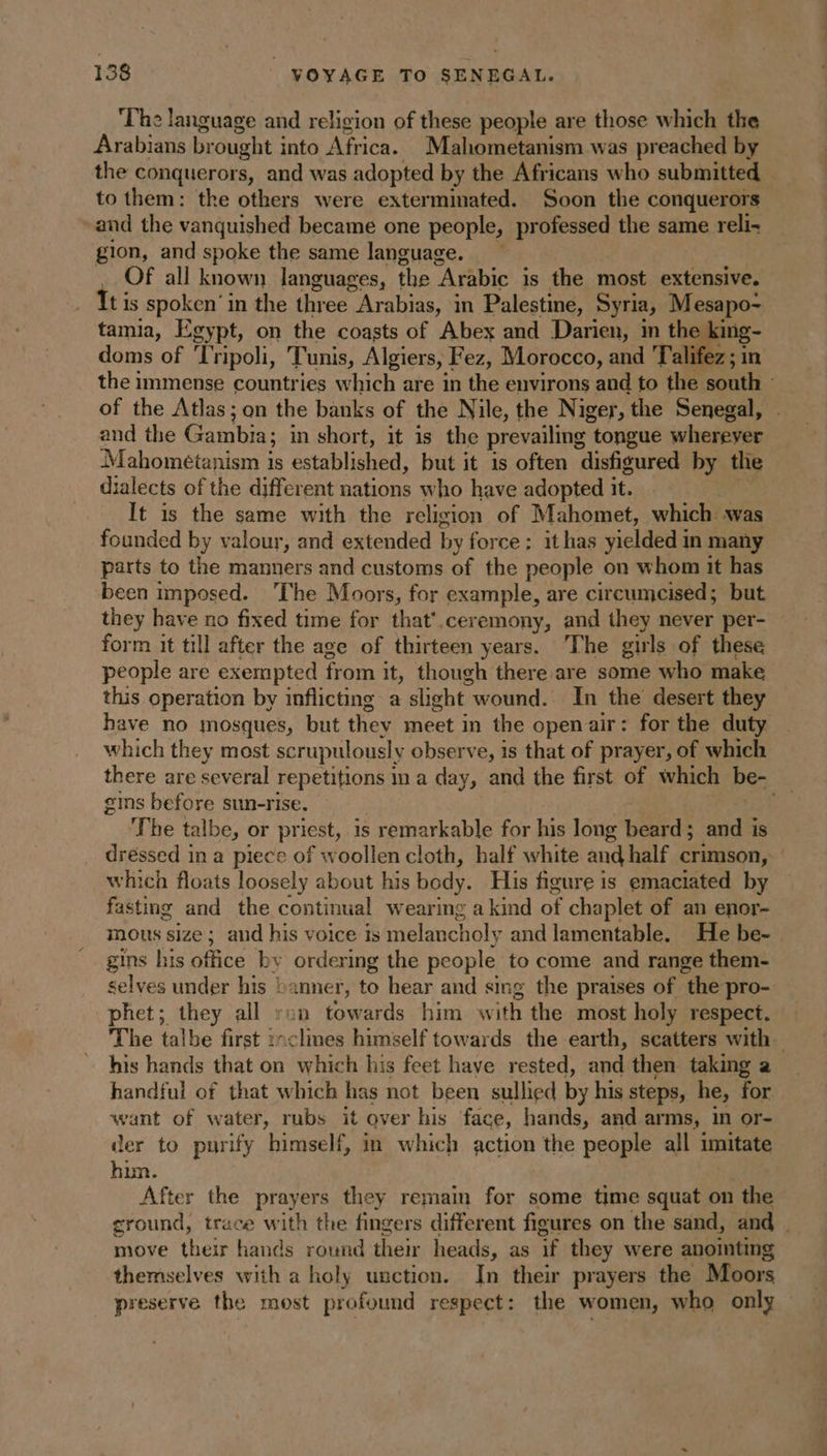 ‘The language and religion of these people are those which the Arabians brought into Africa. Mahometanism was preached by the conquerors, and was adopted by the Africans who submitted . to them: the others were exterminated. Soon the conquerors: and the vanquished became one people, professed the same reli- gion, and spoke the same language. Of all known languages, the Arabic is the most extensive. tis spoken’ in the three Arabias, in Palestine, Syria, Mesapo- tamia, Egypt, on the coasts of Abex and Darien, in the king- doms of ‘Tripoli, Tunis, Algiers, Fez, Morocco, and 'Talifez ; in the immense countries which are in the environs and to the south : of the Atlas; on the banks of the Nile, the Niger, the Senegal, . and the Gambia; in short, it is the prevailing tongue wherever Mahométanism is established, but it 1s often disfigured by the dialects of the different nations who have adopted it. ‘i It is the same with the religion of Mahomet, which was founded by valour, and extended by force; it has yielded in many parts to the manners and customs of the people on whom it has been imposed. The Moors, for example, are circumcised; but they have no fixed time for that'.ceremony, and they never per- form it till after the age of thirteen years. The girls of these people are exempted from it, though there are some who make this operation by inflicting a slight wound. In the desert they have no mosques, but they meet in the openair: for the duty which they most scrupulously observe, is that of prayer, of which there are several repetitions m a day, and the first of which be- _ gins before sun-rise. . | : The talbe, or priest, is remarkable for his long beard; and is dressed in a piece of woollen cloth, half white and half crimson, : which floats loosely about his body. His figure is emaciated by fasting and the continual wearing a kind of chaplet of an enor- mous size ; and his voice is melancholy and lamentable. He be- | gins his office by ordering the people to come and range them- selves under his banner, to hear and sing the praises of the pro- phet; they all ron towards him with the most holy respect. The talbe first :nclines himself towards the earth, scatters with his hands that on which his feet have rested, and then taking a handful of that which has not been sullied by his steps, he, for want of water, rubs it over his face, hands, and arms, in or- der to purify himself, in which action the people all imitate hun. After the prayers they remain for some time squat on the ground, trace with the fingers different figures on the sand, and | move their hands round their heads, as if they were anointing themselves with a holy unction. In their prayers the Moors preserve the most profound respect: the women, who only