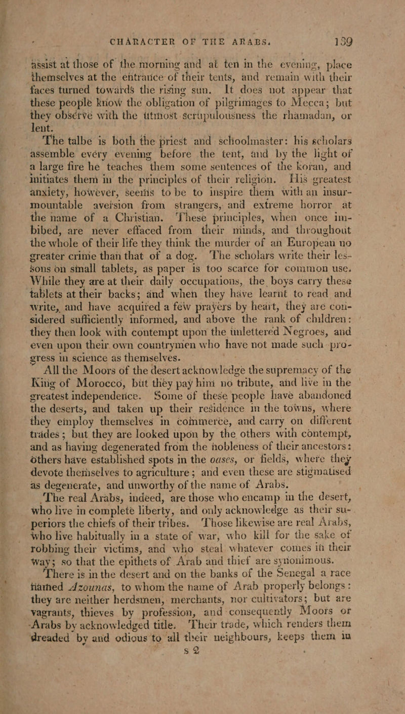 assist at those of the morning and at ten in the evening, place themselves at the entrance of their tents, and remain with their faces turned towards the rising sun. It does not appear that these people know the obligation of pilgrimages to Mecca; but they observe with the ttmost scrupulousness the rhamadan, or lent. ay 3 The talbe is both the priest and schoolmaster: his scholars assemble evéry evening before the tent, and by the light of a large fire he teaches them some sentences of the koran, and initiates them in the principles of their religion. His greatest anxiety, however, seerñs to be to inspire them with an insur- mountable aversion from strangers, and extreme horror at the name of a Christian. ‘hese principles, when once im- ~ bibed, are never effaced from their minds, and throughout the whole of their life they think the murder of an European no greater crime than that of a dog. The scholars write their les- sons on sinall tablets, as paper is too scarce for common use. While they are at their daily occupations, the boys carry these tablets at their backs; and when they have learnt to read and write, and have acquited a few prayers by heart, they are cou- sidered sufficiently informed, and above the rank of children: they then look with contempt upon the inlettered Negroes, and even upon their own countrymen who have not made such pro- gress in science as themselves. All the Moors of the desert acknowledge the supremacy of the King of Morocco, büt they pay him no tribute, and hive in the greatest independerice. Some of these people have abandoned the deserts, and taken up their residence in the towns, where they employ themselves in commerce, and carry on different trades ; but they are looked upon by the others with contempt, and as having degenerated from the hobleness of their ancestors: others have established spots in the oases, or fields, where they devote themselves to agriculture ; and even these are stigmatised as degenerate, and unworthy of the name of Arabs. The real Arabs, indeed, are those who encamp in the desert, who live in complete liberty, and only acknowledge as their su- . periors the chiefs of their tribes. ‘Those likewise are real Arabs, who live habitually in a state of war, who kill for the sake of robbing their victims, and who steal whatever comes ih their way; so that the epithets of Arab and thief are synonimous. There is in the desert and on the banks of the Senegal a race fiathed Azounas, to whom the name of Arab properly belongs : they are neither herdsmen, merchants, nor cultivators; but are vagrants, thieves by profession, and consequently Moors or -Arabs by acknowledged title. Their trade, which renders them dreaded by and odious to all their neighbours, keeps them in 4 s 2