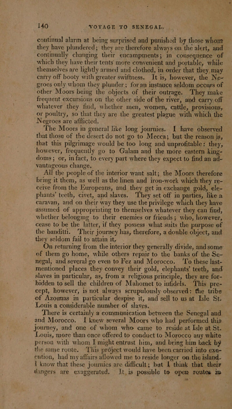 continual alarm at being surprised and punished by those whom they have plundered; they are therefore always on the alert, and continually changing their encampments; in consequence of which they have their tents more convenient and portable, while carry off booty with greater swiftness. It is, however, the Ne- groes only whom they plunder; for an instance seldom occurs of other Moors being the objects of their outrage. They make frequent excursions on the other side of the river, and carry off whatever they find, whether men, women, cattle, provisions, or poultry, so that they are the greatest plague with which the Negroes are afflicted. aw 20 The Moors in general like long journies. I have observed that those of the desert do not go to Mecca; but the reason is, however, frequently go to Galam and the more eastern king- doms; or, in fact, to. every part where they expect to find an ad- vantageous change. | bring it them, as well as the linen and iron-work which they re- ceive from the Europeans, and they get in exchange gold, ele- phants’ teeth, civet, and slaves. They set off in parties, like a caravan, and on their way they use the privilege which they have assumed of appropriating to themselves whatever they can find, whether belonging to their enemies or friends; who, however, cease to be the latter, if they possess what suits the purpose of the banditti. Fheir journey has, therefore, a double object, and they seldom fail to attain it, | i | of them go home, while others repair to the banks of the Se- negal, and several go even to Fez and Morocco. To these last- mentioned places they convey their gold, elephants’ teeth, and slaves in particular, as, from a religious principle, they are for- ‘bidden to sell the children of Mahomet to infidels. This pre- cept, however, is not always scrupulously observed: the tribe of Azounas im particular despise it, and sell to us at Isle St. Louis a considerable number of slaves. _ There is certainly a communication between the Senegal and and Morocco. I knew several Moors who had performed this journey, and one of whom whe came to reside at Isle at St. Louis, more than once offered to conduct to Morocco any white person with whom I might entrust him, and bring him back by the same route. This project would have been carried into exe- eution, had my affairs allowed me to reside longer on the island. E know that these journies are difficult; but 1 think that their LA
