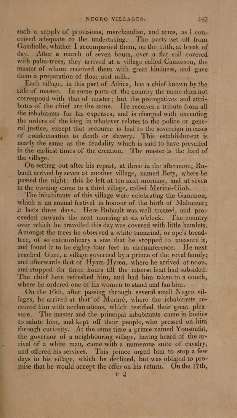 se I PNR OU such a supply of provisions, merchandize, and arms, as I con- ceived adequate to the undertaking. The party set off from Gandiolle, whither I accompanied them, on the 15th, at break of day. After a march of seven hours, over a flat soil covered with palm-trees, they arrived at a village called Camessou, the master of whom received them with great kindness, and gave them a preparation of flour and milk. à Each village, in this part of Africa, has a chief known by the title of master. In some parts of the country the name does not correspond with that of master; but the prerogatives and attri- butes of the chief are the same. He receives a tribute from all the mhabitants for his expenses, and is charged with executing the orders of the king in whatever relates to the police or gene- ral justice, except that recourse is had to the savereign in cases of condemnation to death or slavery. This establishment is nearly the same as the feudality which is said to have prevailed in the earliest times of the creation. ‘The master is the lord of the village. On setting out after his repast, at three in the afternoon, Ru- passed the night; this he left at ten next morning, and at seven in the evening came to a third village, called Meriné-Giob. The inhabitants of this village were celebrating the Gammon, which is an annual festival in honour of the birth of Mahomet; it lasts three days. Here Rubault was well treated, and pro- ceeded onwards the next morning at six o’clock. The country . over which he travelled this day was covered with little hamlets, Amongst the trees he observed a white tamarind, or ape’s bread- tree, of so extraordinary a size that he stopped to measure it, and found it to be eighty-four feet in circumference. He next and afterwards that of Hyam-Hyren, where he arrived at noon, and stopped for three hours till the intense heat had subsided. The chief here refreshed him, and had him taken to a couch, where he ordered one of his women to stand and fan him. | On the 16th, after passing through several small Negro vil- ceived him with acclamations, which testified their great plea- sure. ‘Che master and the principal habitants came in bodies to salute him, and kept off their people, who pressed on him through curiosity. At the same time a prince named Yousoufat, the governor of a neighbouring village, having heard of the ar- rival of a white man, came with a numerous suite of cavalry, and offered his services. This prince urged him to stop a few days m his village, which he declined, but was obliged to pro- mise that he would accept the offer on his return. Onthe 17th, T 2