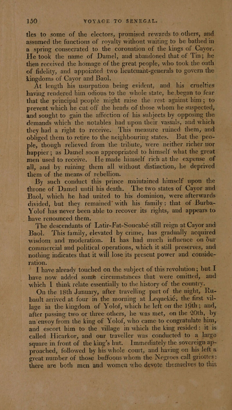 tles to some of the electors, promised rewards to others, and assumed the functions of royalty without waiting to be bathed im a spring consecrated to the coronation of the kings of Cayor. He took the name of Damel, and abandoned that of Tin; he then received the homage of the great people, who took the oath of fidelity, and appoiated two lieutenant-generals to govern the kingdoms of Cayor and Baol. At length his usurpation being evident, and his cruelties having rendered him odious to the whole state, he.began to fear that the principal people might raise the rest against him; to prevent which he cut off the heads of those whom he suspected, and sought to gain the affection of his subjects by opposing the demands which the notables had upon their vassals, and which they had a right to receive. This measure ruined them, and obliged them to retire to the neighbouring states. But the peo- ple, though relieved from ‘the tribute, were neither richer nor happier ; as Damel soon appropriated to himself what the great men used to receive. He made himself rich at the expense of all, and by ruinmg them all without distinction, he deprived them of the means of rebellion. i wi By such conduct this prince maintained himself upon the throne of Damel until his death. The two states of Cayor and Baol, which he had united to his dominion, were afterwards divided, but they remained* with his family: that of Burba- Yolof has never been able to recover its rights, and appears to . have renounced them. : The descendants of Latir-Fat-Soucabé still reign at Cayor and Baol. 'Fhis family, elevated by crime, has gradually acquired wisdom and moderation. It has had much influence on Our commercial and political operations, which it still preserves, and nothing indicates that it will lose its present power and conside- ration: | | Fa es ; © [have already touched on the subject of this revolution; but I have now added some circumstances that were omitted, and which I think relate essentially to the history of the country. On the 18th January, after travelling part of the mght, Ru- bault arrived at four in the morning at Lequekié, the first vil- lage in the kingdom of Yolof, which he left on the 19th; and, after passing two or three others, he was met, on the 20th, by an envoy from the king of Yolof, who came to congratulate him, and escort him to the village im which the king resided: it is called Hicarkor, and our traveller was conducted to a large square in front of the king’s hut. Immediately the sovereign ap- proached, followed by his whole court, and having on his left a great number of those buffoons whom the Negroes call griottes : there are both men and women who devote themselves to this