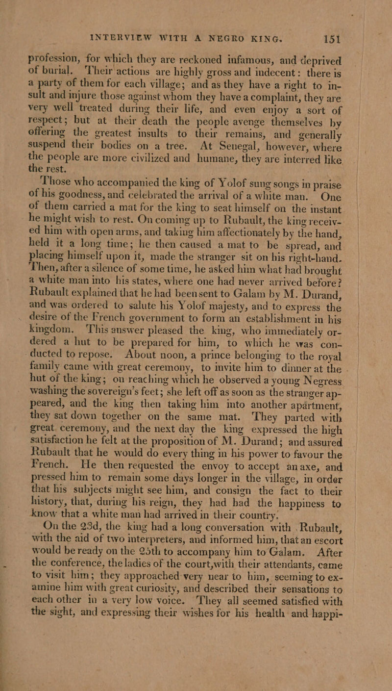 INTERVIEW WITH A NEGRO KING. 1952 profession, for which they are reckoned infamous, and deprived of burial. Their actions are highly gross and indecent: there is a party of them for each village; and as they have a right to in- sult and injure those against whom they have a complaint, they are very well treated during their life, and even enjoy a sort of respect; but at their death the people avenge themselves by offering the greatest insults to their remains, and generally suspend their bodies on a tree. At Senegal, however, where the people are more civilized and humane, they are interred like the rest. | ‘Those who accompanied the king of Yolof sung songs in praise of his goodness, and celebrated the arrival of a white man. One of them carried a mat for the king to seat himself on the instant he might wish to rest. On coming up to Rubault, the king receiv- ed him with open arms, and taking him affectionately by the hand, held it a long time; he then caused a mat to be spread, and placing himself upon it, made the stranger sit on his right-hand. Then, after a silence of some time, he asked him what had brought a white man into his states, where one had never arrived before? Rubault explained that he had beensent to Galam by M. Durand, and was ordered to salute his Yolof majesty, and to express the desire of the French government to form an establishment in his kingdom. This answer pleased the king, who immediately or- dered a hut to be prepared for him, to which he was con- family came with great ceremony, to invite him to dinner at the . hut of the king; on reaching which he observed a young Negress washing the sovereign’s feet; she left off as soon as the stranger ap- peared, and the king then taking him imto another apartment, they sat down together on the same mat. They parted with great. ceremony, and the next day the king expressed the high satisfaction he felt at the proposition of M. Durand; and assured Rubault that he would do every thing in his power to favour the French. He then requested the envoy to accept anaxe, and pressed him to remain some days longer in the village, in order that his subjects might see him, and consign the fact to their history, that, during his reign, they had bad the happiness to know that a white man had arrived in their country. On the 23d, the king had a long conversation with .Rubault, with the aid of two interpreters, and informed him, that an escort would be ready on the 25th to accompany him toGalam. After the conference, the ladies of the court,with their attendants, came to visit him; they approached: very near to him, seeming to ex- amine him with great curiosity, and described their sensations to each other in a very low voice. They all seemed satisfied with the sight, and expressing their wishes for his health and happi-