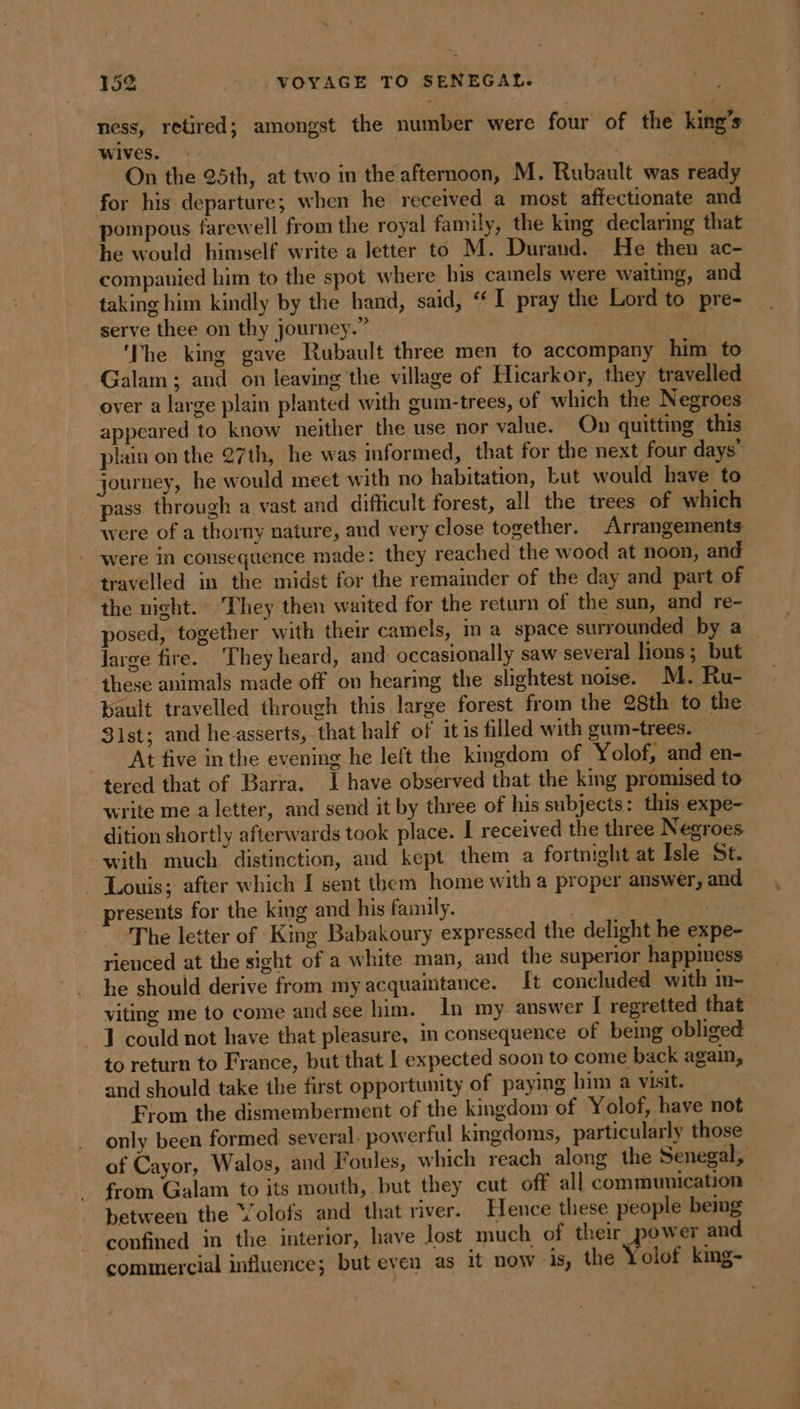 ness, retired; amongst the number were four of the king’s Wives. : | | On the 25th, at two in the afternoon, M. Rubault was ready for his departure; when he received a most affectionate and pompous farewell from the royal family, the king declaring that he would himself write a letter to M. Durand. He then ac- companied him to the spot where his camels were waiting, and taking him kindly by the hand, said, “I pray the Lord to pre- serve thee on thy journey.” The king gave Rubault three men to accompany him to Galam ; and on leaving the village of Hicarkor, they travelled over a large plain planted with gum-trees, of which the Negroes appeared to know neither the use nor value. On quitting this plain on the 27th, he was informed, that for the next four days” journey, he would meet with no habitation, Lut would have to pass through a vast and difficult forest, all the trees of which were of a thorny nature, and very close together. Arrangements were in consequence made: they reached the wood at noon, and travelled in the midst for the remainder of the day and part of the night. They then waited for the return of the sun, and re- posed, together with their camels, im a space surrounded by a large fire. They heard, and occasionally saw several lions ; but these animals made off on hearing the slightest noise. M. Ru- pault travelled through this large forest from the 28th to the 31st; and he asserts, that half of itis filled with gum-trees. At five in the evening he left the kingdom of Yolof, and en- tered that of Barra. | have observed that the king promised to write me a letter, and send it by three of his subjects: this expe- dition shortly afterwards took place. I received the three Negroes with much distinction, and kept them a fortnight at Isle St. - Louis; after which [ sent them home with a proper answer, and presents for the king and his family. | | The letter of King Babakoury expressed the delight he expe- rienced at the sight of a white man, and the superior happiness he should derive from my acquaintance. It concluded with in- viting me to come and see him. In my answer I regretted that 1 could not have that pleasure, in consequence of being obliged to return to France, but that I expected soon to come back again, and should take the first opportunity of paying him a visit. From the dismemberment of the kingdom of Yolof, have not only been formed several. powerful kingdoms, particularly those of Cayor, Walos, and Foules, which reach along the Senegal, from Galam to its mouth, but they cut off all communication between the Volofs and that river. Hence these people bemg confined in the interior, have lost much of their power and commercial influence; but even as it now is, the Yolof king-