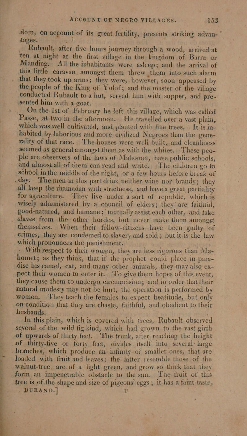 L “em; on account of its great fertility, presents striking advan- ‘ tages. ars _ Rubault, after five hours journey through a wood, arrived at ten at night at the first village in the kmgdom of Barra or Manding. All the inhabitants were asleep; and the arrival of this little caravan amongst them threw them into such alarm that they took up arms; they were, however, soon appeased by the people of the King of Yolof; and the master of the village conducted Rubault toa hut, served him with supper, and pre- sented him with a goat. | | On the Ist of February he left this village, which was called Passe, at two in the afternoon. He travelled over a vast plain, which was well cultivated, and planted with fine trees, Lt is in- habited by Jaborious and more civilized Negroes than the gene- rality of that race. ‘The houses were well built, and cleanliness seemed as general amongst them as with the whites... These peo- ple are observers of the laws of Mahomet, have public schools, and almest all of them can read and write. The children go to school inthe middle of the night, or a few hours before break of all keep the rhamadan with strictness, and havea great, partiality for agriculture. ‘They live under a sort of republic, whichis wisely administered by a council of elders; they’ are faithful, good-natured, and humane ;’ mutually assist each other, and take themselves. When their fellew-citizens. have been guilty. of crimes, they are condemed to slavery and sold; but it is the law which pronounces the punishment. ; | - With-respect to their women, they are less rigorous than Ma- homet; as they think, that if the prophet could place in para- dise his camel, cat, and many other animals,.they may also ex- pect their women to enter it. To give them hopes of this event, they cause them to undergo circumcision; and in order that their natural modesty may not be hurt, the operation is performed by women. ‘Fhey teach the femaies to expect beatitude, but only on condition that they are chaste, faithful, and obedient to their husbands. rete Tn this plain, which is covered with trees, Rubault observed several of the wild fig kmd, which had grown to the vast girth of upwards of thirty feet. The trunk, after reaching the height branches, which produce an infinity.of smaller ones, that are loaded with fruit and leaves: the latter resemble those of the walnut-tree, are.of a light green, and grow so thick that they form an impenetrable obstacle to the sun. The frait of this . DURAN D.| | U