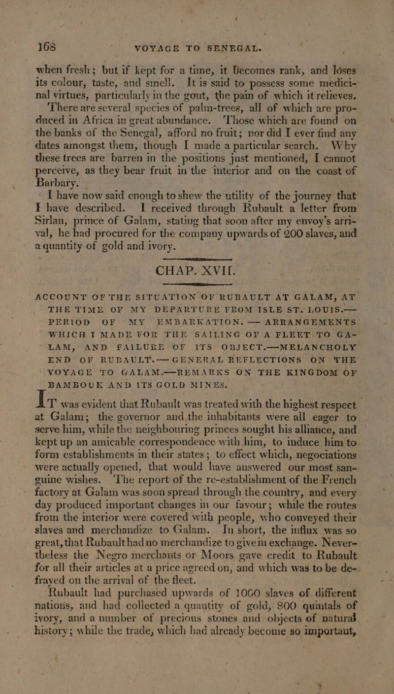when fresh; but if kept for a time, it Becomes rank, and lôses its colour, wT and smell. It is said to possess some medici- nal virtues, particularly in the gout, the pain of which it relieves. ‘There are several species of palm-trees, all of which are pro- duced in Africa in great abundance. ‘Those which are found on the banks of the Senegal, afford no fruit; nor did I ever find any dates amongst them, though I made a particular search. Why these trees are barren in the positions just mentioned, [I cannot ‘perceive, as they bear fruit in the interior and on the coast of Barbary. | | I have now said enough to shew the Atility of the journey that E have described. I received through Rubault a letter from Sirlan, prmce of Galam, stating that soon after my envoy’s arri- val, he had procured for the company upwards of 200 slaves, and ha le of gold and ivory. CHAP. XVII. ACCOUNT OF THE SITUATION OF RUBAULT AT GALAM, AT THE TIME OF MY DEPARTURE FROM ISLE ST. LOUIS.— PERIOD OF MY EMBARKATION. — ARRANGEMENTS WHICH I MADE FOR THE SAILING OF A FLEET TO GA- LAM, AND FAILURE OF ITS OBJECT.—MELANCHOLY END OF RUBAULT.— GENERAL REFLECTIONS ON THE VOYAGE TO GALAM.—REMARKS ON THE KINGDOM OF BAMBOUK AND ITS GOLD MINES. T' was evident that Rubault was treated with the highest respect at Galam; the governor and the inhabitants were all eager to serve him, “while the neighbouring princes sought his alliance, and — kept up an amicable correspondence with him, to induce him to. form establishments in their states; to effect which, negociations were actually opened, that would have answered our most san- guine wishes. ‘The report of the re-establishment of the French factory at Galam was soon spread through the country, and every day produced important changes in our favour; ; while the routes from the interior were covered with people, who conveyed their slaves and merchandize to Galam. In short, the influx was so great, that Rubault had no merchandize to givem exchange. Never- theless the Negro merchants or Moors gave credit to Rubault ‘for all their articles at a price agreed on, and which was to be de-: frayed on the arrival of the fleet. ‘Rubault had purchased upwards of 1060 slaves of different nations, and had collected a quantity of gold, 800 quintals of ivory, and a number of precious stones and objects of natural history; while the trade, which had already become so important,