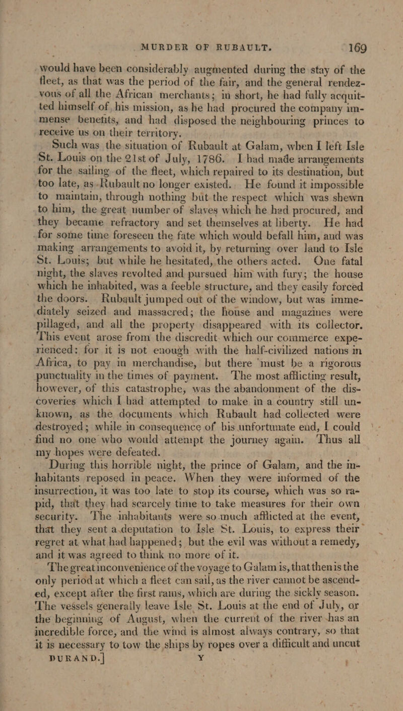 would have been considerably augmented during the stay of the fleet, as that was the period of the fair, and the general rendez- vous of all the African merchants; in short, he had fally acquit- ted himself of his mission, as he had procured the company im- mense benetits, and had disposed the neighbouring princes to receive us on their territory. | Such was the situation of Rubault at Galam, when I left Isle St. Louis on the 21st of July, 1786. I bad made arrangements for the sailing of the fleet, which repaired to its destination, but too late, as -Rubault no longer existed. He found it impossible to maintain, through nothing but the respect which was shewn to him, the great uumber of slaves which he had procured, and they became refractory and set themselves at liberty. He had -for some time foreseen the fate which would befall him, and was making arrangements to avoid it, by returning over land to Isle St. Louis; but while he hesitated, the others acted. One fatal night, the slaves revolted and pursued him with fury; the house which he inhabited, was a feeble structure, and they easily forced the doors. Rubault jumped out of the window, but was imme- diately seized and massacred; the house and magazines were pillaged, and all the property disappeared with its collector. This event arose from the discredit. which our commerce expe- rienced: for it is not enough with the half-civilized nations in Africa, to pay in merchandise, but there ‘must be a rigorous punctuality in the times of payment. ‘The most afflicting result, however, of this catastrophe, was the abandonment of the dis- coveries which [ had attempted to make in a country still un- known, as the documents which Rubault had collected were destroyed; while in consequence of bis unfortunate end, [ could -find no one who would attempt the journey again. Thus all my hopes were defeated. | | During this horrible night, the prince of Galam, and the in- habitants reposed in peace. When they were informed of the ‘Insurrection, 1t was too late to stop its course, which was so ra- pid, that they had scarcely time to take measures for their own security. ‘The inhabitants were so much afflicted at the event, that they sent a.deputation to Isle St. Louis, to express their regret at. what had happened; but the evil was without a remedy, and it was agreed to think no more of it. The great inconvenience of the voyage to Galam is, that thenis the only period at which a fleet can sail, as the river cannot be ascend- ed, except after the first rams, which are during the sickly season. The vessels generally leave Isle St. Louis at the end of July, or the beginning of August, when the current of the river -has an incredible force, and the wind 1s almost always contrary, so that it is necessary to tow the ships by ropes over a difficult and uncut DURAND. | Y ;